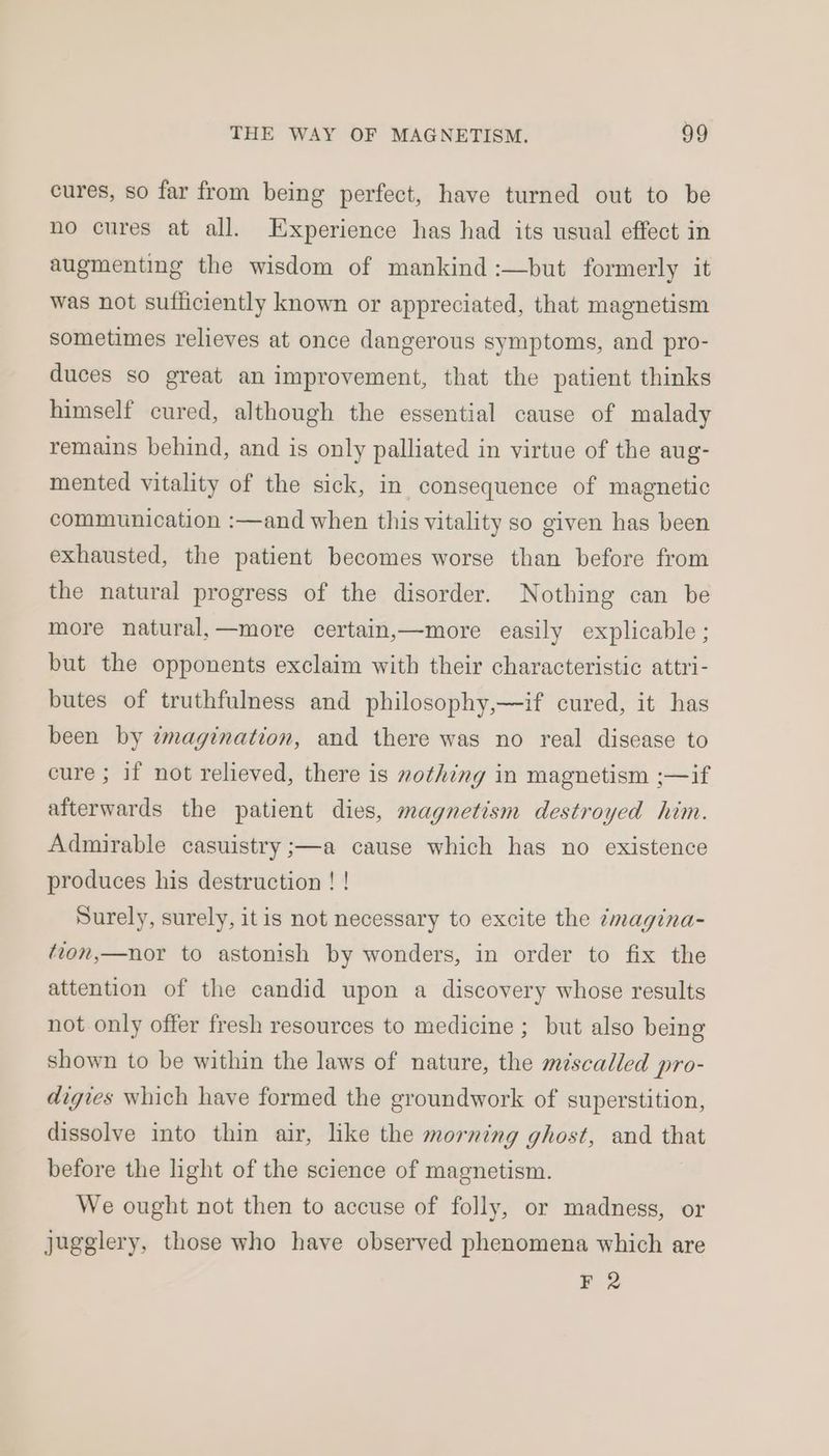 cures, so far from being perfect, have turned out to be no cures at all. Experience has had its usual effect in augmenting the wisdom of mankind :—but formerly it was not sufficiently known or appreciated, that magnetism sometimes relieves at once dangerous symptoms, and pro- duces so great an improvement, that the patient thinks himself cured, although the essential cause of malady remains behind, and is only palliated in virtue of the aug- mented vitality of the sick, in consequence of magnetic communication :—and when this vitality so given has been exhausted, the patient becomes worse than before from the natural progress of the disorder. Nothing can be more natural,—more certain,—more easily explicable ; but the opponents exclaim with their characteristic attri- butes of truthfulness and philosophy,—if cured, it has been by ¢magination, and there was no real disease to cure ; if not relieved, there is mothing in magnetism ;—if afterwards the patient dies, magnetism destroyed him. Admirable casuistry ;—a cause which has no existence produces his destruction ! ! Surely, surely, itis not necessary to excite the imagina- ‘ion,—nor to astonish by wonders, in order to fix the attention of the candid upon a discovery whose results not only offer fresh resources to medicine ; but also being shown to be within the laws of nature, the méscalled pro- digies which have formed the groundwork of superstition, dissolve into thin air, like the morning ghost, and that before the light of the science of magnetism. We ought not then to accuse of folly, or madness, or jugglery, those who have observed phenomena which are FR