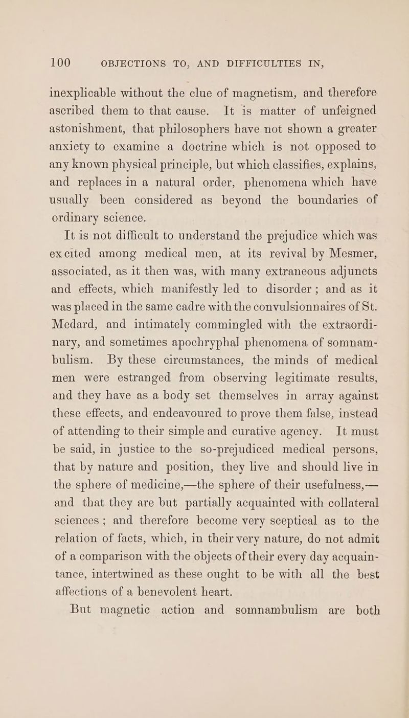 inexplicable without the clue of magnetism, and therefore ascribed them to that cause. It is matter of unfeigned astonishment, that philosophers have not shown a greater anxiety to examine a doctrine which is not opposed to any known physical principle, but which classifies, explains, and replaces in a natural order, phenomena which have usually been considered as beyond the boundaries of ordinary science. It is not difficult to understand the prejudice which was excited among medical men, at its revival by Mesmer, associated, as it then was, with many extraneous adjuncts and effects, which manifestly led to disorder; and as it was placed in the same cadre with the convulsionnaires of St. Medard, and intimately commingled with the extraordi- nary, and sometimes apochryphal phenomena of somnam- bulism. By these circumstances, the minds of medical men were estranged from observing legitimate results, and they have as a body set themselves in array against these effects, and endeavoured to prove them false, instead of attending to their simple and curative agency. It must be said, in justice to the so-prejudiced medical persons, that by nature and position, they live and should live in the sphere of medicine,—the sphere of their usefulness,— and that they are but partially acquainted with collateral sciences ; and therefore become very sceptical as to the relation of facts, which, in their very nature, do not admit of a comparison with the objects of their every day acquain- tance, intertwined as these ought to be with all the best affections of a benevolent heart. But magnetic action and somnambulism are both