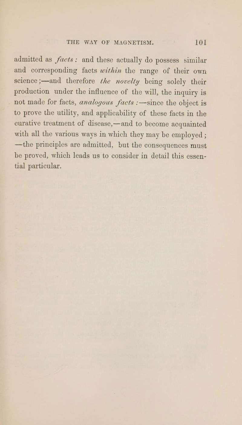 admitted as facts: and these actually do possess similar and corresponding facts within the range of their own science ;—and therefore the novelty being solely their production under the influence of the will, the inquiry is not made for facts, analogous facts :—since the object is to prove the utility, and applicability of these facts in the curative treatment of disease,—and to become acquainted with all the various ways in which they may be employed ; —the principles are admitted, but the consequences must be proved, which leads us to consider in detail this essen- tial particular.