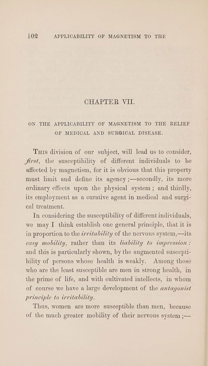 CHAPTER VII. ON THE APPLICABILITY OF MAGNETISM TO THE RELIEF OF MEDICAL AND SURGICAL DISEASE. Tuts division of our subject, will lead us to consider, Jirst, the susceptibility of different individuals to be affected by magnetism, for it is obvious that this property must limit and define its agency ;—secondly, its more ordinary effects upon the physical system ; and thirdly, its employment as a curative agent in medical and surgi- cal treatment. In considering the susceptibility of different individuals, we may I think establish one general principle, that it is in proportion to the ¢vritability of the nervous system,—its easy mobility, rather than its lability to impression : and this is particularly shown, by the augmented suscepti- bility of persons whose health is weakly. Among those who are the least susceptible are men in strong health, in the prime of life, and with cultivated intellects, in whom of course we have a large development of the antagonist principle to irritability. Thus, women are more susceptible than men, because of the much greater mobility of their nervous system ;—
