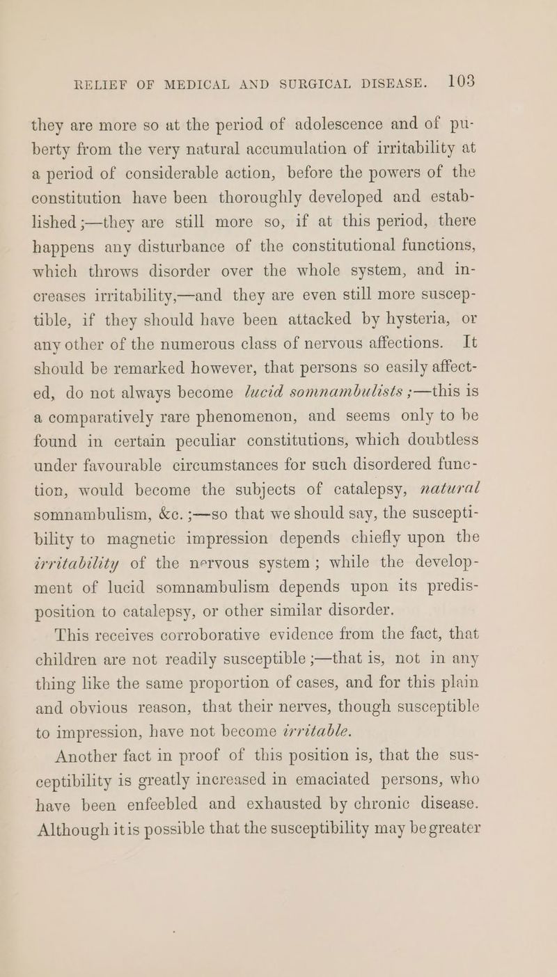 they are more so at the period of adolescence and of pu- berty from the very natural accumulation of irritability at a period of considerable action, before the powers of the constitution have been thoroughly developed and estab- lished ;—they are still more so, if at this period, there happens any disturbance of the constitutional functions, which throws disorder over the whole system, and in- creases irritability,—and they are even still more suscep- tible, if they should have been attacked by hysteria, or any other of the numerous class of nervous affections. It should be remarked however, that persons so easily affect- ed, do not always become ducid somnambulists ;—this is a comparatively rare phenomenon, and seems only to be found in certain peculiar constitutions, which doubtless under favourable circumstances for such disordered func- tion, would become the subjects of catalepsy, natural somnambulism, &amp;c. ;—so that we should say, the suscepti- bility to magnetic impression depends chiefly upon the irritability of the nervous system; while the develop- ment of lucid somnambulism depends upon its predis- position to catalepsy, or other similar disorder. This receives corroborative evidence from the fact, that children are not readily susceptible ;—that is, not in any thing like the same proportion of cases, and for this plain and obvious reason, that their nerves, though susceptible to impression, have not become irritable. Another fact in proof of this position is, that the sus- ceptibility is greatly increased in emaciated persons, who have been enfeebled and exhausted by chronic disease. Although itis possible that the susceptibility may be greater
