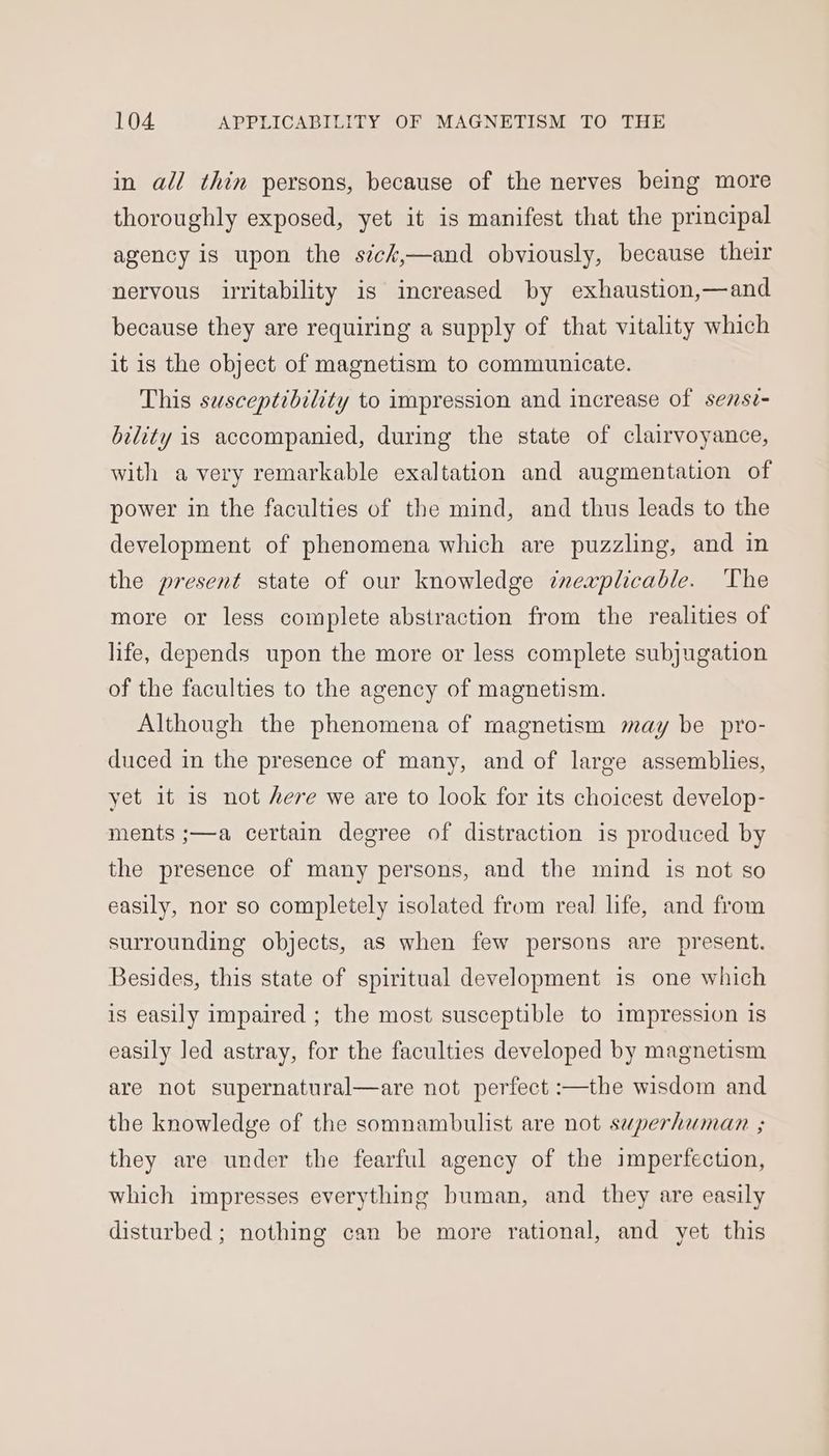 in all thin persons, because of the nerves being more thoroughly exposed, yet it is manifest that the principal agency is upon the sick,—and obviously, because their nervous irritability 1s increased by exhaustion,—and because they are requiring a supply of that vitality which it is the object of magnetism to communicate. This susceptibility to impression and increase of sezsz- bility is accompanied, during the state of clairvoyance, with avery remarkable exaltation and augmentation of power in the faculties of the mind, and thus leads to the development of phenomena which are puzzling, and in the present state of our knowledge ¢nexplicable. The more or less complete abstraction from the realities of life, depends upon the more or less complete subjugation of the faculties to the agency of magnetism. Although the phenomena of magnetism may be pro- duced in the presence of many, and of large assemblies, yet it is not here we are to look for its choicest develop- ments ;—a certain degree of distraction is produced by the presence of many persons, and the mind is not so easily, nor so completely isolated from real life, and from surrounding objects, as when few persons are present. Besides, this state of spiritual development is one which is easily impaired ; the most susceptible to impression is easily led astray, for the faculties developed by magnetism are not supernatural—are not perfect :—the wisdom and the knowledge of the somnambulist are not superhuman ; they are under the fearful agency of the imperfection, which impresses everything buman, and they are easily disturbed ; nothing can be more rational, and yet this