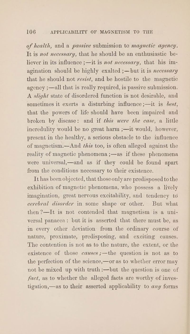 of health, and a passive submission to magnetic agency. It is not necessary, that he should be an enthusiastic be- liever in its influence ;—it is not necessary, that his im- agination should be highly exalted ;—but it 1s necessary that he should not resist, and be hostile to the magnetic agency ;—all that is really required, is passive submission. A slight state of disordered function is not desirable, and sometimes it exerts a disturbing influence ;—it is Jest, that the powers of life should have been impaired and broken by disease: and if this were the case, a little incredulity would be no great harm ;—it would, however, present in the healthy, a serious obstacle to the influence of magnetism.—And ‘hs too, is often alleged against the reality of magnetic phenomena ;—as if these phenomena were universal,—and as if they could be found apart from the conditions necessary to their existence. It has been objected, that those only are predisposed to the exhibition of magnetic phenomena, who possess a lively imagination, great nervous excitability, and tendency to cerebral disorder in some shape or other. But what then ?—It is not contended that magnetism is a uni- versal panacea: but itis asserted that there must be, as in every other deviation from the ordinary course of nature, proximate, predisposing, and exciting causes. The contention is not as to the nature, the extent, or the existence of those causes ;—the question is not as to the perfection of the science,—or as to whether error may not be mixed up with truth :—but the question is one of fact, as to whether the alleged facts are worthy of inves- tigation,—as to their asserted applicability to any forms