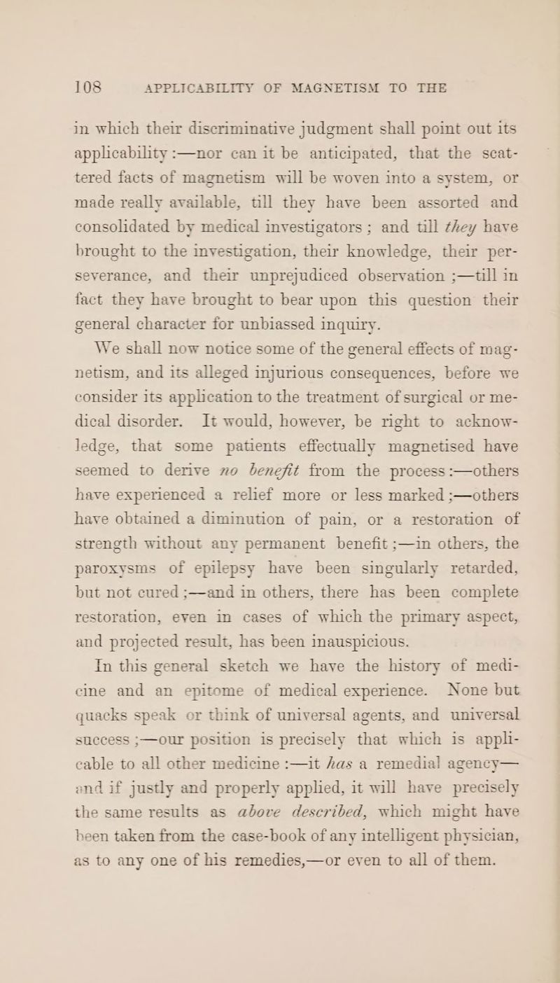 in which their discriminative judgment shall point out its applicability :—nor can it be anticipated, that the scat- tered facts of magnetism will be woven into a system, or made really available, till they have been assorted and consolidated by medical investigators ; and till they have brought to the investigation, their knowledge, their per- severance, and their unprejudiced observation ;—till in fact they have brought to bear upon this question their general character for unbiassed inquiry. We shall now notice some of the general effects of mag- netism, and its alleged injurious consequences, before we consider its application to the treatment of surgical or me- dical disorder. It would, however, be right to acknow- ledge, that some patients effectually magnetised have seemed to derive wo benefit from the process :—others have experienced a relief more or less marked ;—others have obtained a diminution of pain, or a restoration of strength without any permanent benefit ;—1in others, the paroxysms of epilepsy have been singularly retarded, but not cured ;—and in others, there has been complete restoration, even in cases of which the primary aspect, and projected result, has been inauspicious. In this general sketch we have the history of medi- cine and an epitome of medical experience. None but quacks speak or think of universal agents, and universal success ;—our position is precisely that which is appli- cable to all other medicine :—it Aas a remedial agency— and if justly and properly applied, it will have precisely the same results as above described, which might have been taken from the case-book of any intelligent physician, as to any one of his remedies,—or even to all of them.