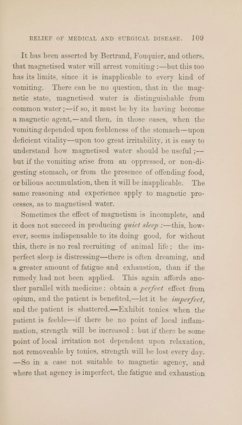 It has been asserted by Bertrand, Fouquier, and others, that magnetised water will arrest vomiting :—but this too has its limits, since it is inapplicable to every kind of vomiting. There can be no question, that in the mag- netic state, magnetised water is distinguishable from common water ;—if so, it must be by its having become a magnetic agent,—and then, in those cases, when the vomiting depended upon feebleness of the stomach—upon deficient vitality—upon too great irritability, 1t is easy to understand how magnetised water should be useful ;— but if the vomiting arise from an oppressed, or non-di- gesting stomach, or from the presence of offending food, or bilious accumulation, then it will be inapplicable. The same reasoning and experience apply to magnetic pro- cesses, as to magnetised water. Sometimes the effect of magnetism is incomplete, and it does not succeed in producing guiet sleep :—this, how- ever, seems indispensable to its doing good, for without this, there is no real recruiting of animal life; the im- perfect sleep is distressing—there is often dreaming, and a greater amount of fatigue and exhaustion, than if the remedy had not been applied. This again affords ano- ther parallel with medicine: obtain a perfect effect from opium, and the patient is benefited,—let it be imperfect, and the patient is shattered—Exhibit tonics when the patient is feeble—if there be no point of local inflam- mation, strength will be increased : but if there be some point of local irritation not dependent upon relaxation, not removeable by tonics, strength will be lost every day. —So in a case not suitable to magnetic agency, and where that agency is imperfect, the fatigue and exhaustion