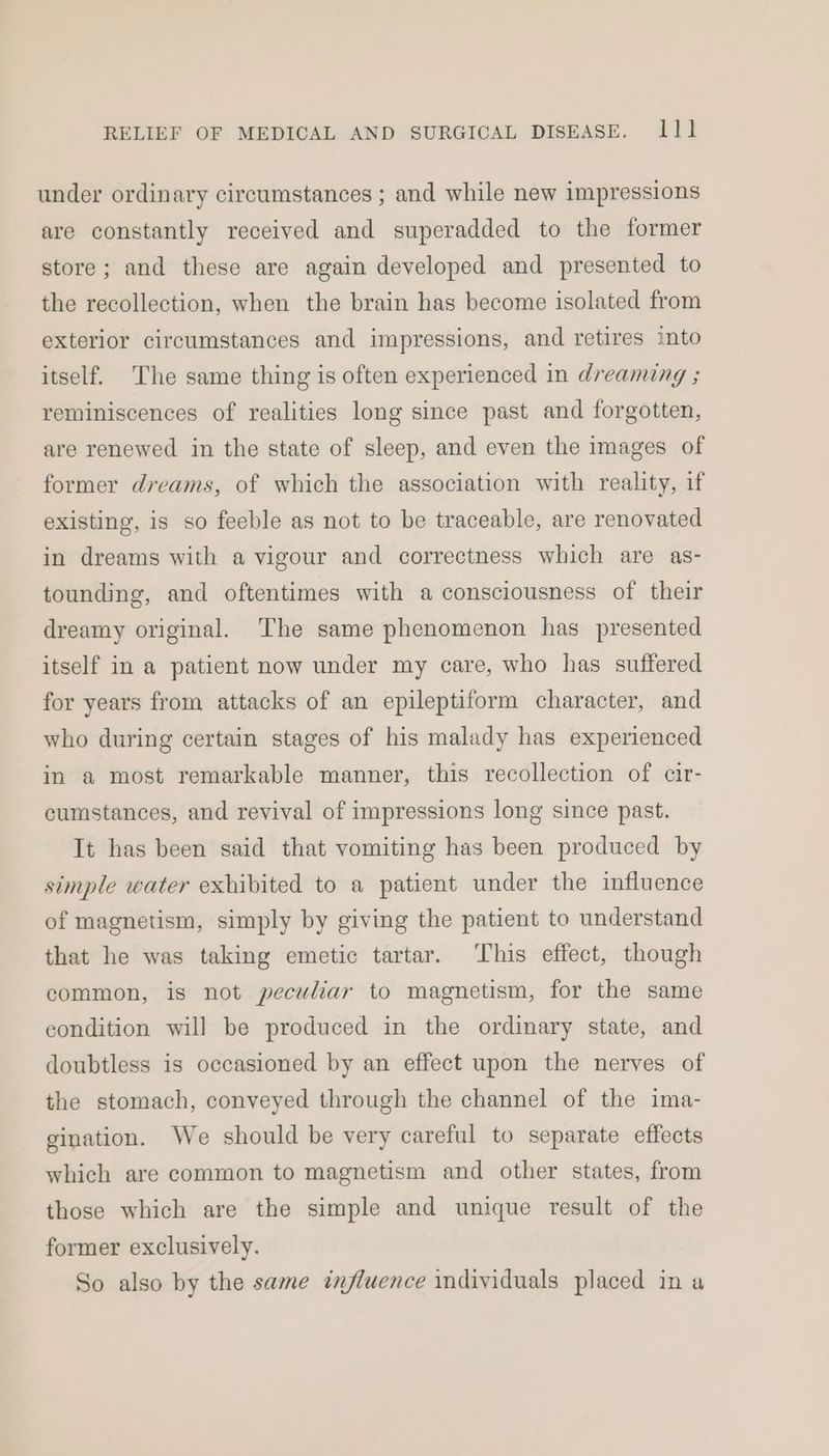 under ordinary circumstances ; and while new impressions are constantly received and superadded to the former store; and these are again developed and presented to the recollection, when the brain has become isolated from exterior circumstances and impressions, and retires into itself. The same thing is often experienced in dreaming ; reminiscences of realities long since past and forgotten, are renewed in the state of sleep, and even the images of former dreams, of which the association with reality, if existing, is so feeble as not to be traceable, are renovated in dreams with a vigour and correctness which are as- tounding, and oftentimes with a consciousness of their dreamy original. The same phenomenon has presented itself in a patient now under my care, who has suffered for years from attacks of an epileptiform character, and who during certain stages of his malady has experienced in a most remarkable manner, this recollection of cir- cumstances, and revival of impressions long since past. It has been said that vomiting has been produced by simple water exhibited to a patient under the influence of magnetism, simply by giving the patient to understand that he was taking emetic tartar. This effect, though common, is not peculiar to magnetism, for the same condition will be produced in the ordinary state, and doubtless is occasioned by an effect upon the nerves of the stomach, conveyed through the channel of the ima- gination. We should be very careful to separate effects which are common to magnetism and other states, from those which are the simple and unique result of the former exclusively. So also by the same influence individuals placed in a