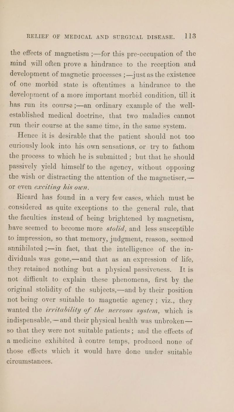 the effects of magnetism ;—for this pre-occupation of the mind will often prove a hindrance to the reception and development of magnetic processes ;—just as the existence of one morbid state is oftentimes a hindrance to the development of a more important morbid condition, till it has run its course ;—an ordinary example of the well- established medical doctrine, that two maladies cannot run their course at the same time, in the same system. Hence it is desirable that the patient should not too curiously look into his own sensations, or try to fathom the process to which he is submitted ; but that he should passively yield himself to the agency, without opposing the wish or distracting the attention of the magnetiser,— or even exciting his own. Ricard has found in a very few cases, which must be _ considered as quite exceptions to the general rule, that the faculties instead of being brightened by magnetism, have seemed to become more s¢odid, and less susceptible to impression, so that memory, judgment, reason, seemed annihilated ;—in fact, that the intelligence of the in- dividuals was gone,—and that as an expression of life, they retained nothing but a physical passiveness. It is not difficult to explain these phenomena, first by the and by their position original stolidity of the subjects, not being over suitable to magnetic agency ; viz., they wanted the errztability of the nervous system, which is indispensable, —and their physical health was unbroken— so that they were not suitable patients; and the effects of a medicine exhibited a contre temps, produced none of those effects which it would have done under suitable circumstances.