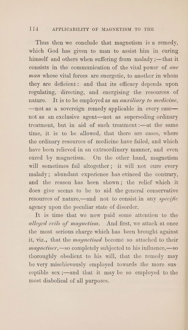 Thus then we conclude that magnetism is a remedy, which God has given to man to assist him in curing himself and others when suffering from malady ;—that it consists in the communication of the vital power of one man whose vital forces are energetic, to another in whom they are deficient: and that its efficacy depends upon regulating, directing, and energising the resources of nature. It is to be employed as an auxiliary to medicine, —not as a sovereign remedy applicable in every case— not as an exclusive agent—not as superseding ordinary treatment, but in aid of such treatment :—at the same time, it is to be allowed, that there are cases, where the ordinary resources of medicine have failed, and which have been relieved in an extraordinary manner, and even cured by magnetism. On the other hand, magnetism will sometimes fail altogether; it will not cure every malady; abundant experience has evinced the contrary, and the reason has been shown; the relief which it does give seems to be to aid the general conservative resources of nature,—and not to consist in any specific agency upon the peculiar state of disorder. It is time that we now paid some attention to the alleged evils of magnetism. And first, we attack at once the most serious charge which has been brought against it, viz., that the magnetised become so attached to their magnetiser,—so completely subjected to his influence,—so thoroughly obedient to his will, that the remedy may be very mischievously employed towards the more sus: ceptible sex ;—and that it may be so employed to the most diabolical of all purposes.