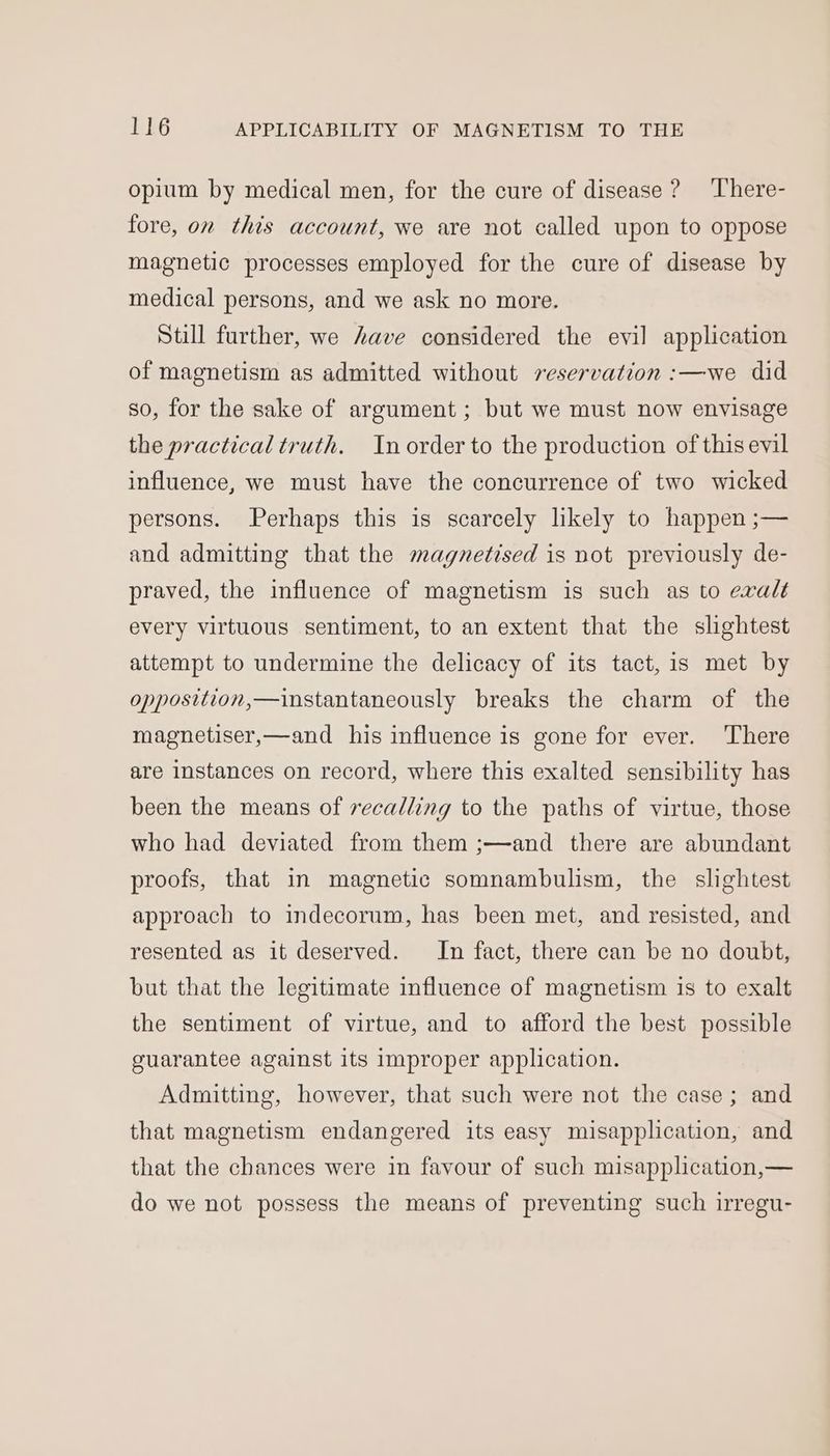opium by medical men, for the cure of disease ? ‘There- fore, on this account, we are not called upon to oppose magnetic processes employed for the cure of disease by medical persons, and we ask no more. Still further, we have considered the evil application of magnetism as admitted without reservation :—we did so, for the sake of argument ; but we must now envisage the practical truth. In order to the production of this evil influence, we must have the concurrence of two wicked persons. Perhaps this is scarcely likely to happen ;— and admitting that the magnetised is not previously de- praved, the influence of magnetism is such as to evalt every virtuous sentiment, to an extent that the slightest attempt to undermine the delicacy of its tact, is met by opposition,—instantaneously breaks the charm of the magnetiser,—and his influence is gone for ever. There are instances on record, where this exalted sensibility has been the means of recalling to the paths of virtue, those who had deviated from them ;—and there are abundant proofs, that in magnetic somnambulism, the slightest approach to indecorum, has been met, and resisted, and resented as it deserved. In fact, there can be no doubt, but that the legitimate influence of magnetism is to exalt the sentiment of virtue, and to afford the best possible guarantee against its improper application. Admitting, however, that such were not the case; and that magnetism endangered its easy misapplication, and that the chances were in favour of such misapplication,— do we not possess the means of preventing such irregu-