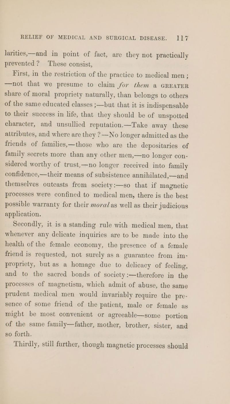 larities,—and in point of fact, are they not practically prevented? These consist, First, in the restriction of the practice to medical men ; —not that we presume to claim for them a GREATER share of moral propriety naturally, than belongs to others of the same educated classes ;—but that it is indispensable to their success in life, that they should be of unspotted character, and unsullied reputation.—Take away these attributes, and where are they ?—No longer admitted as the friends of families,—those who are the depositaries of family secrets more than any other men,—no longer con- sidered worthy of trust,—no longer received into family confidence,—their means of subsistence annihilated,—and themselves outcasts from society:—so that if magnetic processes were confined to medical men, there is the best possible warranty for their mora/as well as their judicious application. Secondly, it is a standing rule with medical men, that whenever any delicate inquiries are to be made into the health of the female economy, the presence of a female friend is requested, not surely as a guarantee from im- propriety, but as a homage due to delicacy of feeling, and to the sacred bonds of society:—therefore in the processes of magnetism, which admit of abuse, the same prudent medical men would invariably require the pre- sence of some friend of the patient, male or female as might be most convenient or agreeable—some portion of the same family—father, mother, brother, sister, and so forth. Thirdly, still further, though magnetic processes should
