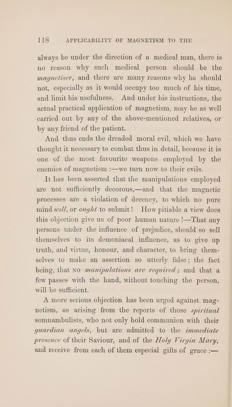 always be under the direction of a medical man, there is no reason why such medical person should be the magnetiser, and there are many reasons why he should not, especially as it would occupy too much of his time, and limit his usefulness. And under his instructions, the actual practical application of magnetism, may be as well carried out by any of the above-mentioned relatives, or by any friend of the patient. And thus ends the dreaded moral evil, which we have thought it necessary to combat thus in detail, because it is one of the most favourite weapons employed by the we turn now to their evils. enemies of magnetism : It has been asserted that the manipulations employed are not sufficiently decorous,—and that the magnetic processes are a violation of decency, to which no pure mind well, or ought to submit! How pitiable a view does this objection give us of poor human nature !—That any persons under the influence of prejudice, should so sell themselves to its demoniacal influence, as to give up truth, and virtue, honour, and character, to bring them- selves to make an assertion so utterly false; the fact being, that No manipulations are required; and that a few passes with the hand, without touching the person, will be sufficient. A more serious objection has been urged against mag- netism, as arising from the reports of those spiritual somnambulists, who not only hold communion with their guardian angels, but are admitted to the cmmediate presence of their Saviour, and of the Holy Virgin Mary, and receive from each of them especial gifts of grace :—