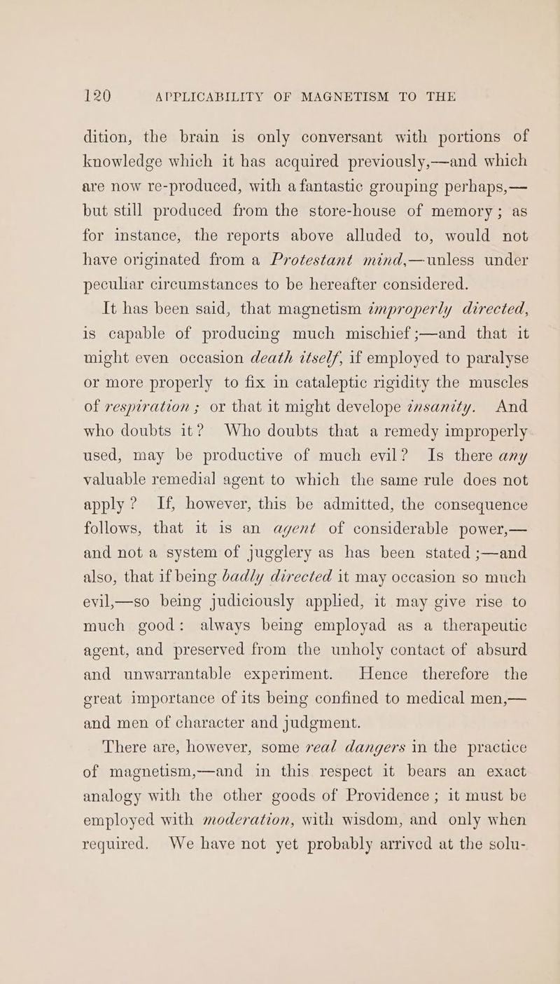 dition, the brain is only conversant with portions of knowledge which it has acquired previously,—and which are now re-produced, with a fantastic grouping perhaps,— but still produced from the store-house of memory; as for instance, the reports above alluded to, would not have originated from a Protestant mind,—unless under peculiar circumstances to be hereafter considered. It has been said, that magnetism improperly directed, is capable of producing much mischief ;—and that it might even occasion death itself, if employed to paralyse or more properly to fix in cataleptic rigidity the muscles of respiration ; or that it might develope zvsanity. And who doubts it? Who doubts that a remedy improperly used, may be productive of much evil? Is there any valuable remedial agent to which the same rule does not apply ? If, however, this be admitted, the consequence follows, that it is an agent of considerable power,— and not a system of jugglery as has been stated ;—and also, that if being badly directed it may occasion so much evil_—so being judiciously applied, it may give rise to much good: always being employad as a therapeutic agent, and preserved from the unholy contact of absurd and unwarrantable experiment. Hence therefore the great importance of its being confined to medical men,— and men of character and judgment. There are, however, some real dangers in the practice of magnetism,—and in this respect it bears an exact analogy with the other goods of Providence ; it must be employed with moderation, with wisdom, and only when required. We have not yet probably arrived at the solu-