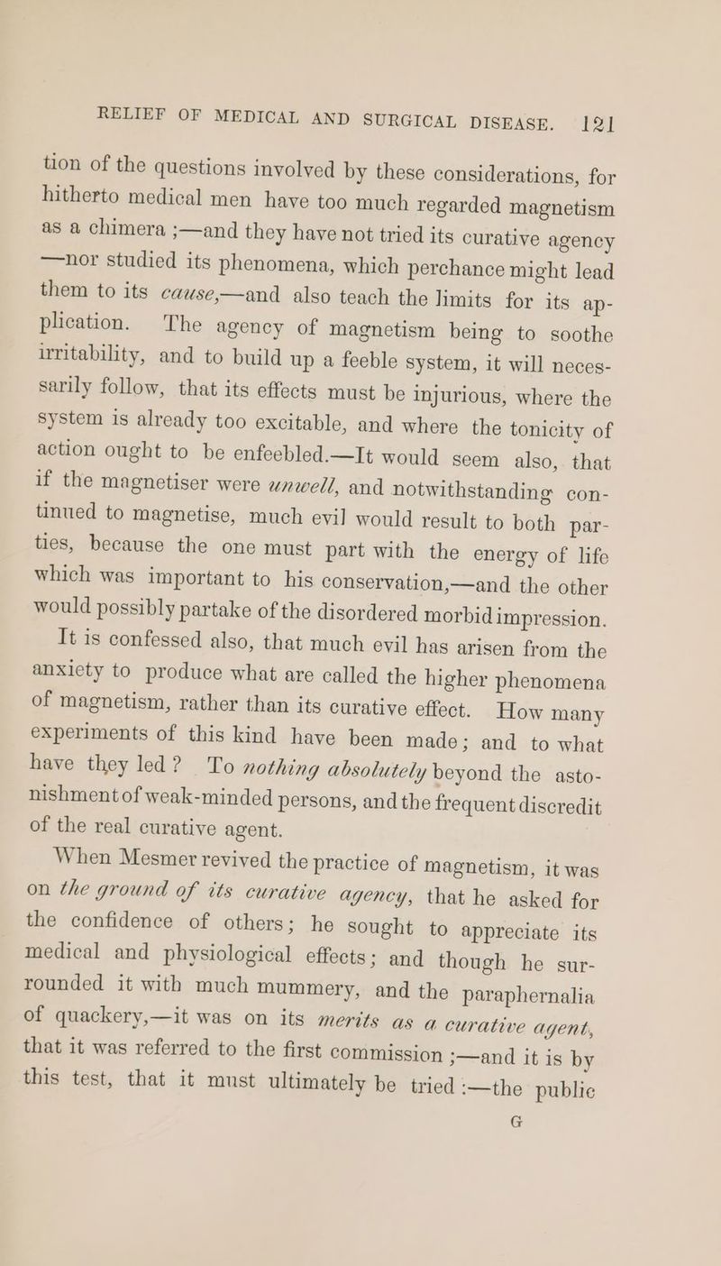 tion of the questions involved by these considerations, for hitherto medical men have too much regarded magnetism as a chimera ;—and they have not tried its curative agency —nor studied its phenomena, which perchance might lead them to its cawse,—and also teach the limits for its ap- plication. The agency of magnetism being to soothe uritability, and to build up a feeble system, it will neces- sarily follow, that its effects must be injurious, where the system is already too excitable, and where the tonicity of action ought to be enfeebled.—It would seem also, that if the magnetiser were wnwell, and notwithstanding con- tinued to magnetise, much evil would result to both par- ties, because the one must part with the energy of life which was important to his conservation,—and the other would possibly partake of the disordered morbid impression. It is confessed also, that much evil has arisen from the anxiety to produce what are called the higher phenomena of magnetism, rather than its curative effect. How many experiments of this kind have been made; and to what have they led? To nothing absolutely beyond the asto- nishment of weak-minded persons, and the frequent discredit of the real curative agent. When Mesmer revived the practice of magnetism, it was on the ground of its curative agency, that he asked for the confidence of others; he sought to appreciate its medical and physiological effects; and though he sur- rounded it with much mummery, and the paraphernalia of quackery,—it was on its merits as a curative agent, that it was referred to the first commission 3—and it is by this test, that it must ultimately be tried :—the publie G