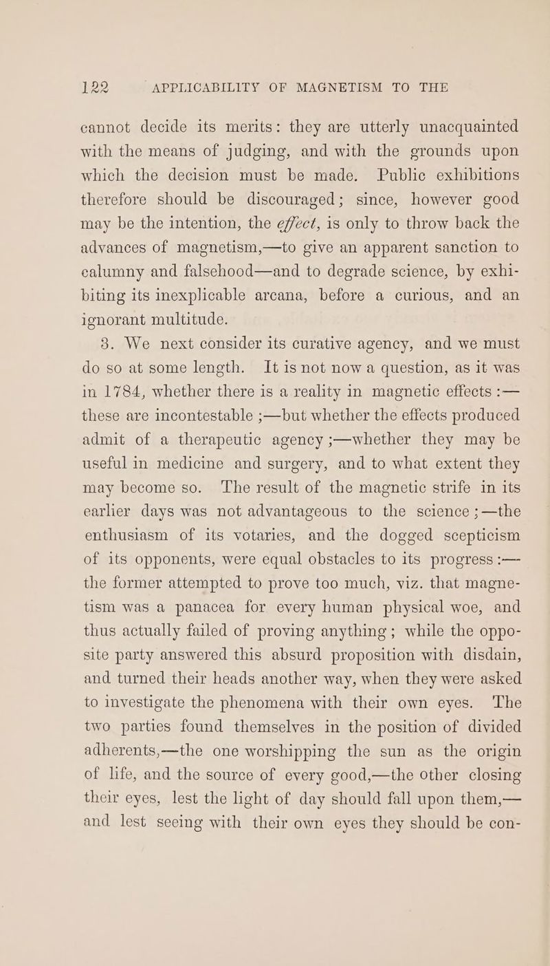 cannot decide its merits: they are utterly unacquainted with the means of judging, and with the grounds upon which the decision must be made. Public exhibitions therefore should be discouraged; since, however good may be the intention, the effect, is only to throw back the advances of magnetism,—to give an apparent sanction to calumny and falsehood—and to degrade science, by exhi- biting its inexplicable arcana, before a curious, and an ignorant multitude. 3. We next consider its curative agency, and we must do so at some length. It is not now a question, as it was in 1784, whether there is a reality in magnetic effects :— these are incontestable ;—but whether the effects produced admit of a therapeutic agency ;—whether they may be useful in medicine and surgery, and to what extent they may become so. ‘The result of the magnetic strife in its earlier days was not advantageous to the science ;—the enthusiasm of its votaries, and the dogged scepticism of its opponents, were equal obstacles to its progress :— the former attempted to prove too much, viz. that magne- tism was a panacea for every human physical woe, and thus actually failed of proving anything; while the oppo- site party answered this absurd proposition with disdain, and turned their heads another way, when they were asked to investigate the phenomena with their own eyes. ‘The two parties found themselves in the position of divided adherents,—the one worshipping the sun as the origin of life, and the source of every good,—the other closing their eyes, lest the light of day should fall upon them,— and lest seeing with their own eyes they should be con-