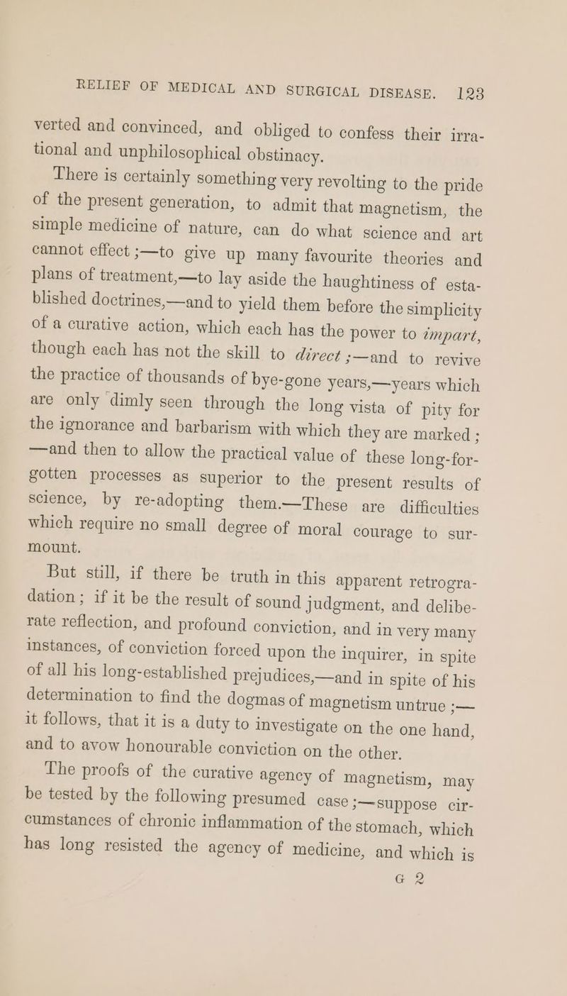 verted and convinced, and obliged to confess their irra- tional and unphilosophical obstinacy. There is certainly something very revolting to the pride of the present generation, to admit that magnetism, the simple medicine of nature, can do what Science and art cannot effect ;—to give up many favourite theories and plans of treatment,—to lay aside the haughtiness of esta- blished doctrines,—and to yield them before the simplicity of a curative action, which each has the power to ¢mpart, though each has not the skill to direct s—and to revive the practice of thousands of bye-gone years,—years which are only dimly seen through the long vista of pity for the ignorance and barbarism with which they are marked ; —and then to allow the practical value of these long-for- gotten processes as superior to the present results of science, by re-adopting them.—These are difficulties which require no small degree of moral courage to sur- mount. But still, if there be truth in this apparent retrogra- dation ; if it be the result of sound judgment, and delibe- rate reflection, and profound conviction, and in very many instances, of conviction forced upon the inquirer, in spite of all his long-established prejudices,—and in spite of his determination to find the dogmas of magnetism untrue — it follows, that it is a duty to investigate on the one hand, and to avow honourable conviction on the other. The proofs of the curative agency of magnetism, may be tested by the following presumed case ;—suppose cir- cumstances of chronic inflammation of the stomach, which has long resisted the agency of medicine, and which is G2