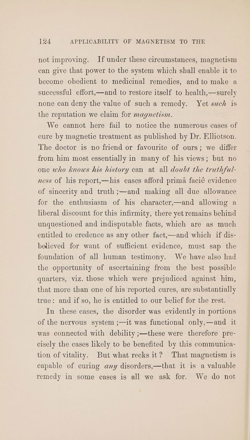 not improving. If under these circumstances, magnetism can give that power to the system which shall enable it to become obedient to medicinal remedies, and to make a successful effort,—and to restore itself to health,—surely none can deny the value of such a remedy. Yet such is the reputation we claim for magnetism. We cannot here fail to notice the numerous cases of cure by magnetic treatment as published by Dr. Elliotson. The doctor is no friend or favourite of ours; we differ from him most essentially in many of his views; but no one who knows his history can at all doubt the truthful- ness of his report,—his cases afford prima facié evidence of sincerity and truth ;—-and making all due allowance for the enthusiasm of his character,—and allowing a liberal discount for this infirmity, there yet remains behind unquestioned and indisputable facts, which are as much entitled to credence as any other fact,—and which if dis- believed for want of sufficient evidence, must sap the foundation of all human testimony. We have also had the opportunity of ascertaining from the best possible quarters, viz. those which were prejudiced against him, that more than one of his reported cures, are substantially true: and if so, he is entitled to our belief for the rest. In these cases, the disorder was evidently in portions of the nervous system ;—it was functional only,—and it was connected with debility ;—these were therefore pre- cisely the cases likely to be benefited by this communica- tion of vitality. But what recks it? That magnetism is capable of curing any disorders,—that it 1s a valuable remedy in some cases is all we ask for. We do not