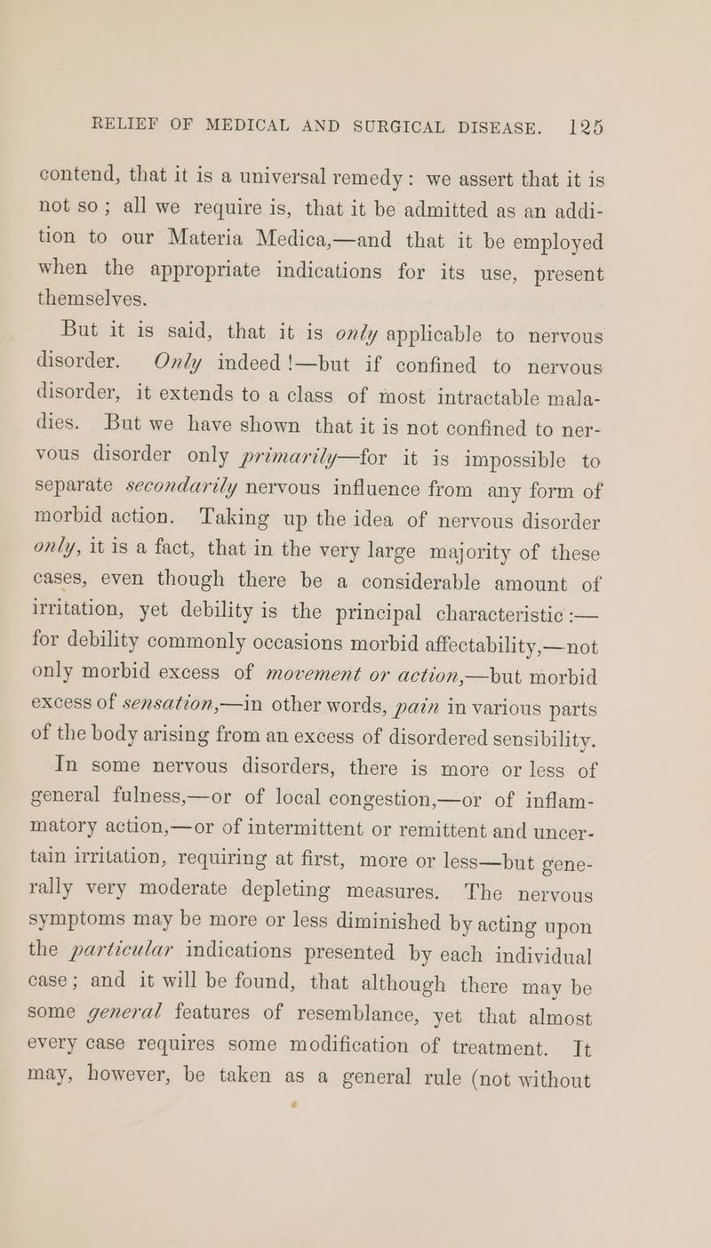 contend, that it is a universal remedy: we assert that it is not so; all we require is, that it be admitted as an addi- tion to our Materia Medica,—and that it be employed when the appropriate indications for its use, present themselves. But it is said, that it is ondy applicable to nervous disorder. Ondy indeed!—but if confined to nervous disorder, it extends to a class of most intractable mala- dies. But we have shown that it is not confined to ner- vous disorder only primarily—for it is impossible to separate secondarily nervous influence from any form of morbid action. Taking up the idea of nervous disorder only, it is a fact, that in the very large majority of these cases, even though there be a considerable amount of irritation, yet debility is the principal characteristic :-— for debility commonly occasions morbid affectability,—not only morbid excess of movement or action,—but morbid excess of sensation,—in other words, pazn in various parts of the body arising from an excess of disordered sensibility. In some nervous disorders, there is more or less of general fulness,—or of local congestion,—or of inflam- matory action,—or of intermittent or remittent and uncer- tain irritation, requiring at first, more or less—but gene- rally very moderate depleting measures. The nervous symptoms may be more or less diminished by acting upon the particular indications presented by each individual case; and it will be found, that although there may be some general features of resemblance, yet that almost every case requires some modification of treatment. It may, however, be taken as a general rule (not without 2