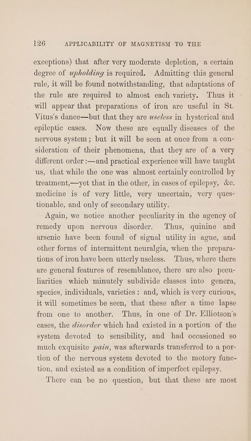exceptions) that after very moderate depletion, a certain degree of wpholding is required. Admitting this general rule, it will be found notwithstanding, that adaptations of the rule are required to almost each variety. Thus it will appear that preparations of iron are useful in St. Vitus’s dance—but that they are wseless in hysterical and epileptic cases. Now these are equally diseases of the nervous system; but it will be seen at once from a con- sideration of their phenomena, that they are of a very different order :—and practical experience will have taught us, that while the one was almost certainly controlled by treatment,—yet that in the other, in cases of epilepsy, &amp;c. medicine is of very little, very uncertain, very ques- tionable, and only of secondary utility. Again, we notice another peculiarity in the agency of remedy upon nervous disorder. Thus, quinine and arsenic have been found of signal utility in ague, and other forms of intermittent neuralgia, when the prepara- tions of iron have been utterly useless. Thus, where there are general features of resemblance, there are also pecu- liarities which minutely subdivide classes into genera, species, individuals, varieties: and, which is very curious, it will sometimes be seen, that these after a time lapse from one to another. Thus, in one of Dr. Elliotson’s cases, the disorder which had existed in a portion of the system devoted to sensibility, and had occasioned so much exquisite pain, was afterwards transferred to a por- tion of the nervous system devoted to the motory func- tion, and existed as a condition of imperfect epilepsy. There can be no question, but that these are most