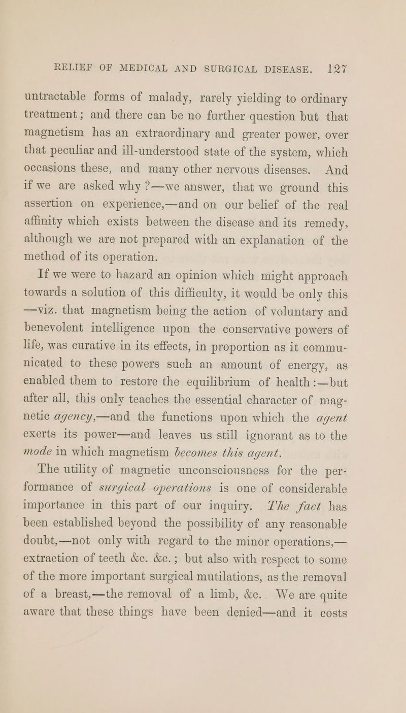 untractable forms of malady, rarely yielding to ordinary treatment; and there can be no further question but that magnetism has an extraordinary and greater power, over that peculiar and ill-understood state of the system, which occasions these, and many other nervous diseases. And if we are asked why ?—we answer, that we ground this assertion on experience,—and on our belief of the real affinity which exists between the disease and its remedy, although we are not prepared with an explanation of the method of its operation. If we were to hazard an opinion which might approach towards a solution of this difficulty, it would be only this —viz. that magnetism being the action of voluntary and benevolent intelligence upon the conservative powers of life, was curative in its effects, in proportion as it commu- nicated to these powers such an amount of energy, as enabled them to restore the equilibrium of health :—but after all, this only teaches the essential character of mag- netic agency,—and the functions upon which the agent exerts its power—and leaves us still ignorant as to the mode in which magnetism becomes this agent. The utility of magnetic unconsciousness for the per- formance of surgical operations is one of considerable importance in this part of our inquiry. The fact has been established beyond the possibility of any reasonable doubt,—not only with regard to the minor operations,— extraction of teeth &amp;c. &amp;c.; but also with respect to some of the more important surgical mutilations, as the removal of a breast,—the removal of a limb, &amp;c. We are quite aware that these things have been denied—and it costs