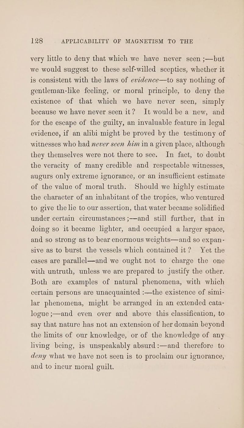 very little to deny that which we have never seen ;—but we would suggest to these self-willed sceptics, whether it is consistent with the laws of evtdence—to say nothing of gentleman-like feeling, or moral principle, to deny the existence of that which we have never seen, simply because we have never seen it? It would be a new, and for the escape of the guilty, an invaluable feature in legal evidence, if an alibi might be proved by the testimony of witnesses who had never seen him ina given place, although they themselves were not there to see. In fact, to doubt the veracity of many credible and respectable witnesses, augurs only extreme ignorance, or an insufficient estimate of the value of moral truth. Should we highly estimate the character of an inhabitant of the tropics, who ventured to give the lie to our assertion, that water became solidified under certain circumstances ;-—and still further, that in doing so it became lighter, and occupied a larger space, and so strong as to bear enormous weights—and so expan- sive as to burst the vessels which contained it? Yet the cases are parallel—and we ought not to charge the one with untruth, unless we are prepared to justify the other. Both are examples of natural phenomena, with which certain persons are unacquainted :—the existence of simi- lar phenomena, might be arranged in an extended cata- logue ;—and even over and above this classification, to say that nature has not an extension of her domain beyond the limits of our knowledge, or of the knowledge of any living being, is unspeakably absurd :—and therefore to deny what we have not seen is to proclaim our ignorance, and to incur moral guilt.