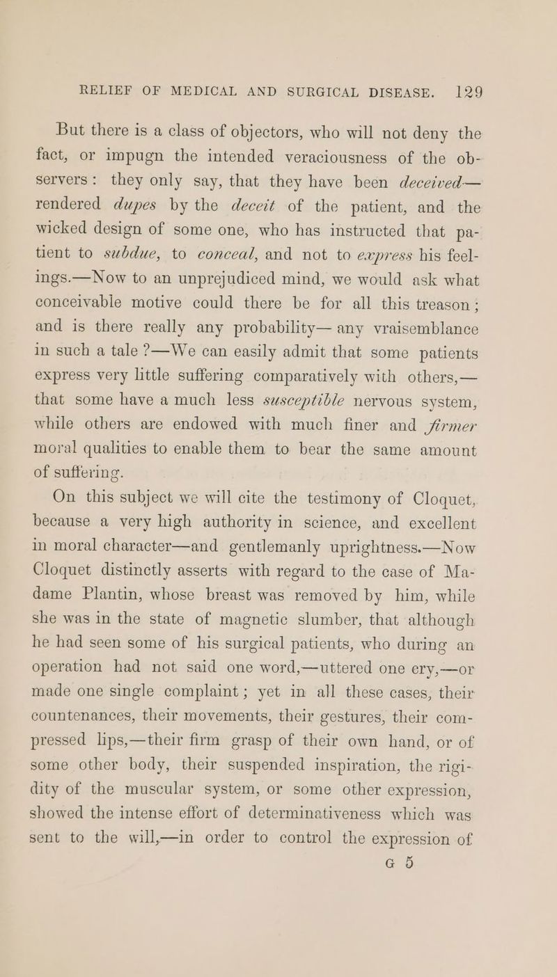 But there is a class of objectors, who will not deny the fact, or impugn the intended veraciousness of the ob- servers: they only say, that they have been deceived— rendered dupes by the deceit of the patient, and the wicked design of some one, who has instructed that pa- tient to subdue, to conceal, and not to express his feel- ings.—Now to an unprejudiced mind, we would ask what conceivable motive could there be for all this treason: and is there really any probability— any vraisemblance in such a tale ?—We can easily admit that some patients express very little suffering comparatively with others,— that some have a much less susceptible nervous system, while others are endowed with much finer and firmer moral qualities to enable them to bear the same amount of suffering. On this subject we will cite the testimony of Cloquet, because a very high authority in science, and excellent in moral character—and gentlemanly uprightness—Now Cloquet distinctly asserts with regard to the case of Ma- dame Plantin, whose breast was removed by him, while she was in the state of magnetic slumber, that although he had seen some of his surgical patients, who during an operation had not said one word,—uttered one ery,—or made one single complaint; yet in all these cases, their countenances, their movements, their gestures, their com- pressed lips,—their firm grasp of their own hand, or of some other body, their suspended inspiration, the rigi- dity of the muscular system, or some other expression, showed the intense effort of determinativeness which was sent to the will,—in order to control the expression of GO