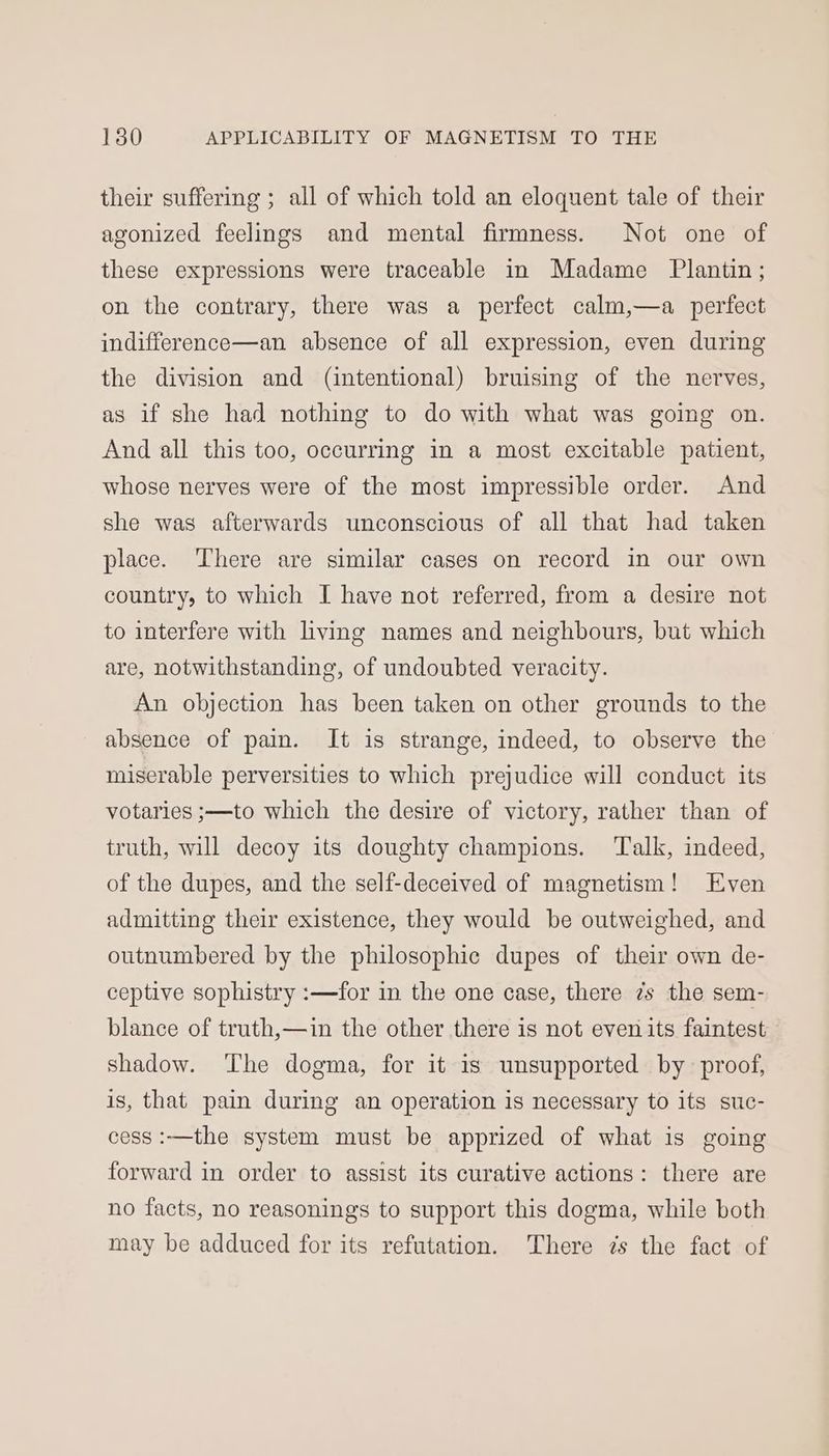 their suffering ; all of which told an eloquent tale of their agonized feelings and mental firmness. Not one of these expressions were traceable in Madame Plantin; on the contrary, there was a perfect calm,—a_ perfect indifference—an absence of all expression, even during the division and (intentional) bruising of the nerves, as if she had nothing to do with what was going on. And all this too, occurring in a most excitable patient, whose nerves were of the most impressible order. And she was afterwards unconscious of all that had taken place. There are similar cases on record in our own country, to which I have not referred, from a desire not to interfere with living names and neighbours, but which are, notwithstanding, of undoubted veracity. An objection has been taken on other grounds to the absence of pain. It is strange, indeed, to observe the miserable perversities to which prejudice will conduct its votaries ;—to which the desire of victory, rather than of truth, will decoy its doughty champions. Talk, indeed, of the dupes, and the self-deceived of magnetism! Even admitting their existence, they would be outweighed, and outnumbered by the philosophic dupes of their own de- ceptive sophistry :—for in the one case, there 7s the sem- blance of truth,—in the other there is not even its faintest shadow. ‘The dogma, for it 1s unsupported by proof, is, that pain during an operation is necessary to its suc- cess :—the system must be apprized of what is going forward in order to assist its curative actions: there are no facts, no reasonings to support this dogma, while both may be adduced for its refutation. There 7s the fact of