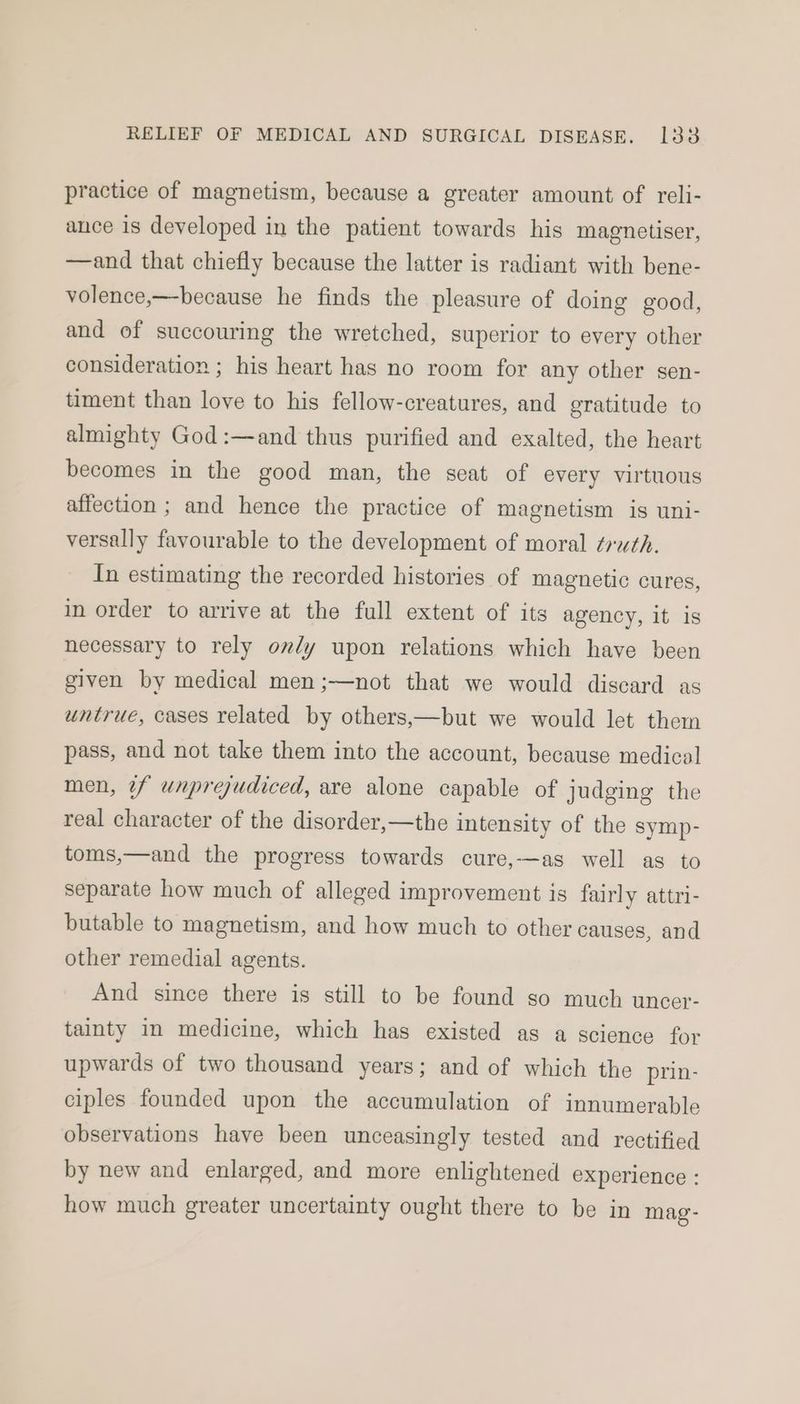 practice of magnetism, because a greater amount of reli- ance is developed in the patient towards his magnetiser, —and that chiefly because the latter is radiant with bene- volence,—because he finds the pleasure of doing good, and of succouring the wretched, superior to every other consideration ; his heart has no room for any other sen- timent than love to his fellow-creatures, and gratitude to almighty God :—and thus purified and exalted, the heart becomes in the good man, the seat of every virtuous affection ; and hence the practice of magnetism is uni- versally favourable to the development of moral ¢ruth. In estimating the recorded histories of magnetic cures, in order to arrive at the full extent of its agency, it is necessary to rely ondy upon relations which have been given by medical men ;—not that we would discard as untrue, cases related by others,—but we would let them pass, and not take them into the account, because medical men, ¢f unprejudiced, are alone capable of judging the real character of the disorder,—the intensity of the symp- toms,—and the progress towards cure,—as well as to separate how much of alleged improvement is fairly attri- butable to magnetism, and how much to other causes, and other remedial agents. And since there is still to be found so much uncer- tainty in medicine, which has existed as a science for upwards of two thousand years; and of which the prin- ciples founded upon the accumulation of innumerable observations have been unceasingly tested and rectified by new and enlarged, and more enlightened experience : how much greater uncertainty ought there to be in mag-