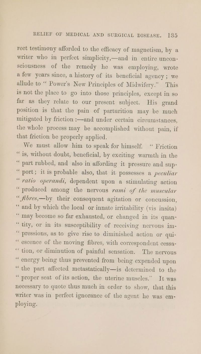rect testimony afforded to the efficacy of magnetism, by a writer who in perfect simplicity,—and in entire uncon- sciousness of the remedy he was employing, wrote afew years since, a history of its beneficial agency ; we allude to ““ Power's New Principles of Midwifery.” This is not the place to go into those principles, except in so far as they relate to our present subject. His grand position is that the pain of parturition may be much mitigated by friction :—and under certain circumstances, the whole process may be accomplished without pain, if that friction be properly applied. We must allow him to speak for himself. “ Friction “is, without doubt, beneficial, by exciting warmth in the “ part rubbed, and also in affording it pressure and sup- “ port; itis probable also, that it possesses a peculiar “ratio operandi, dependent upon a stimulating action “produced among the nervous rami of the muscular “ fibres,—by their consequent agitation or concussion, “and by which the local or innate irritability (vis insita) “ may become so far exhausted, or changed in its quan- “ tity, or in its susceptibility of receiving nervous im- “ pressions, as to give rise to diminished action or qui- “ escence of the moving fibres, with correspondent cessa- ““ tion, or diminution of painful sensation. The nervous “ energy being thus prevented from being expended upon “the part affected metastatically—is determined to the ‘““ proper seat of its action, the uterine muscles.” It was necessary to quote thus much in order to show, that this writer was in perfect ignorance of the agent he was em- ploying.