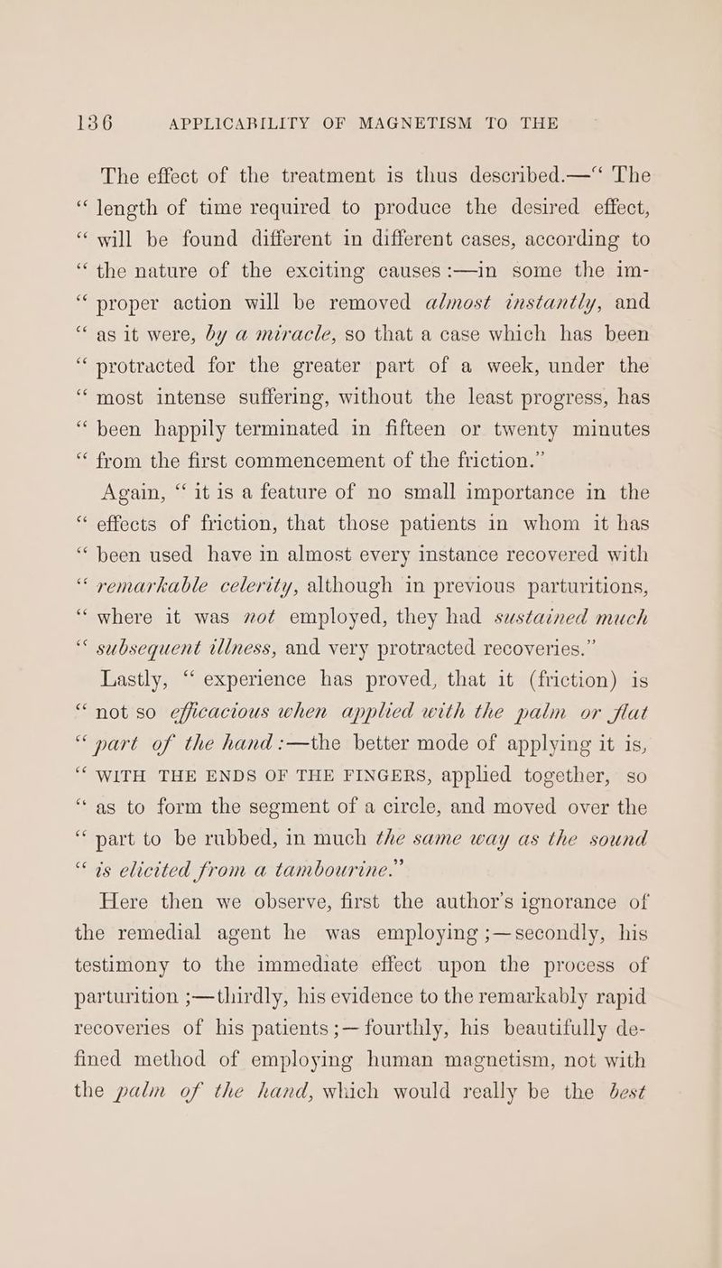 The effect of the treatment is thus described.—“ The “length of time required to produce the desired effect, ‘will be found different in different cases, according to “the nature of the exciting causes:—in some the 1m- “proper action will be removed almost instantly, and “‘ as it were, by a miracle, so that a case which has been “protracted for the greater part of a week, under the ‘most intense suffering, without the least progress, has ‘been happily terminated in fifteen or twenty minutes “ from the first commencement of the friction.” Again, “it is a feature of no small importance in the “ effects of friction, that those patients in whom it has “been used have in almost every instance recovered with ‘“‘ remarkable celerity, although in previous parturitions, “where it was wot employed, they had sustained much ‘< subsequent iliness, and very protracted recoveries.” Lastly, “ experience has proved, that it (friction) is “ not so efficacious when applied with the palm or flat “part of the hand :—the better mode of applying it is, ‘“‘ WITH THE ENDS OF THE FINGERS, applied together, so “as to form the segment of a circle, and moved over the “part to be rubbed, in much the same way as the sound “7s elicited from a tambourine.” Here then we observe, first the author’s ignorance of the remedial agent he was employing ;—secondly, his testimony to the immediate effect upon the process of parturition ;—thirdly, his evidence to the remarkably rapid recoveries of his patients ;—fourthly, his beautifully de- fined method of employing human magnetism, not with the palm of the hand, which would really be the dest