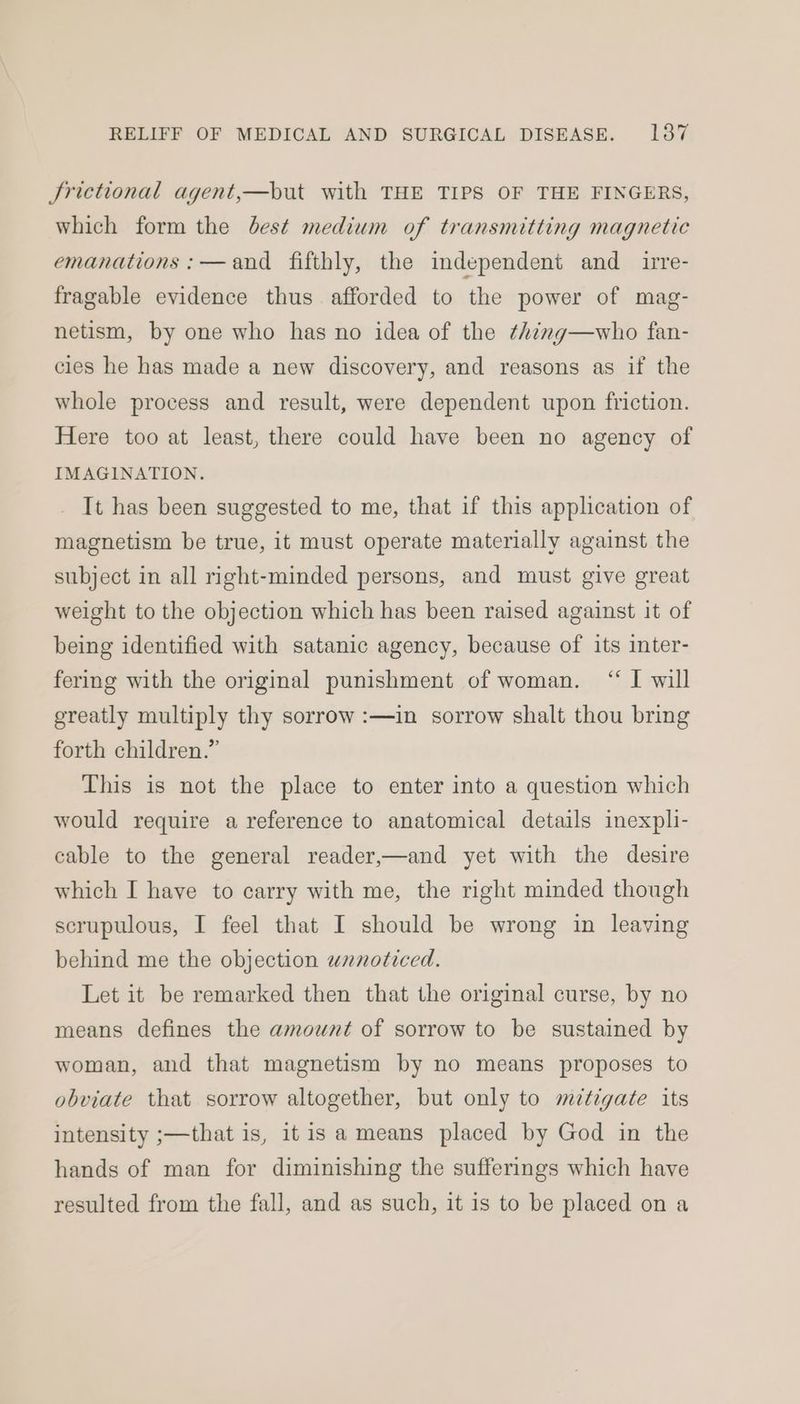Jrictional agent,—but with THE TIPS OF THE FINGERS, which form the best medium of transmitting magnetic emanations :—and fifthly, the independent and irre- fragable evidence thus afforded to the power of mag- netism, by one who has no idea of the ¢himg—who fan- cies he has made a new discovery, and reasons as if the whole process and result, were dependent upon friction. Here too at least, there could have been no agency of IMAGINATION. It has been suggested to me, that if this application of magnetism be true, it must operate materially against the subject in all right-minded persons, and must give great weight to the objection which has been raised against it of being identified with satanic agency, because of its inter- fering with the original punishment of woman. “ I will greatly multiply thy sorrow :—in sorrow shalt thou bring forth children.” This is not the place to enter into a question which would require a reference to anatomical details inexpli- cable to the general reader,—and yet with the desire which I have to carry with me, the right minded though scrupulous, I feel that I should be wrong in leaving behind me the objection unnoticed. Let it be remarked then that the original curse, by no means defines the amount of sorrow to be sustained by woman, and that magnetism by no means proposes to obviate that sorrow altogether, but only to mitigate its intensity ;—that is, itis a means placed by God in the hands of man for diminishing the sufferings which have resulted from the fall, and as such, it is to be placed on a
