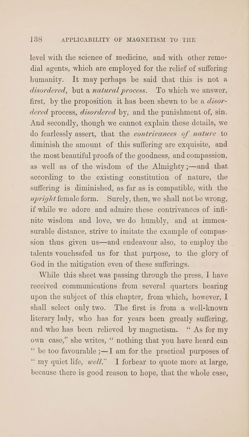 level with the science of medicine, and with other reme- dial agents, which are employed for the relief of suffering humanity. It may perhaps be said that this is not a disordered, but a natural process. ‘Yo which we answer, first, by the proposition it has been shewn to be a disor- dered process, disordered by, and the punishment of, sin. And secondly, though we cannot explain these details, we do fearlessly assert, that the contrivances of nature to diminish the amount of this suffering are exquisite, and the most beautiful proofs of the goodness, and compassion, as well as of the wisdom of the Almighty ;—and that according to the existing constitution of nature, the suffering is diminished, as far as is compatible, with the uprightfemale form. Surely, then, we shall not be wrong, if while we adore and admire these contrivances of infi- nite wisdom and love, we do humbly, and at immea- surable distance, strive to imitate the example of compas- sion thus given us—and endeavour also, to employ the talents vouchsafed us for that purpose, to the glory of God in the mitigation even of these sufferings. While this sheet was passing through the press, I have received communications from several quarters bearing upon the subject of this chapter, from which, however, I shall select only two. The first is from a well-known literary lady, who has for years been greatly suffering, and who has been relieved by magnetism. ‘ As for my own case,” she writes, “ nothing that you have heard can “ be too favourable ;—I am for the practical purposes of “my quiet life, wed.” I forbear to quote more at large, because there is good reason to hope, that the whole case,