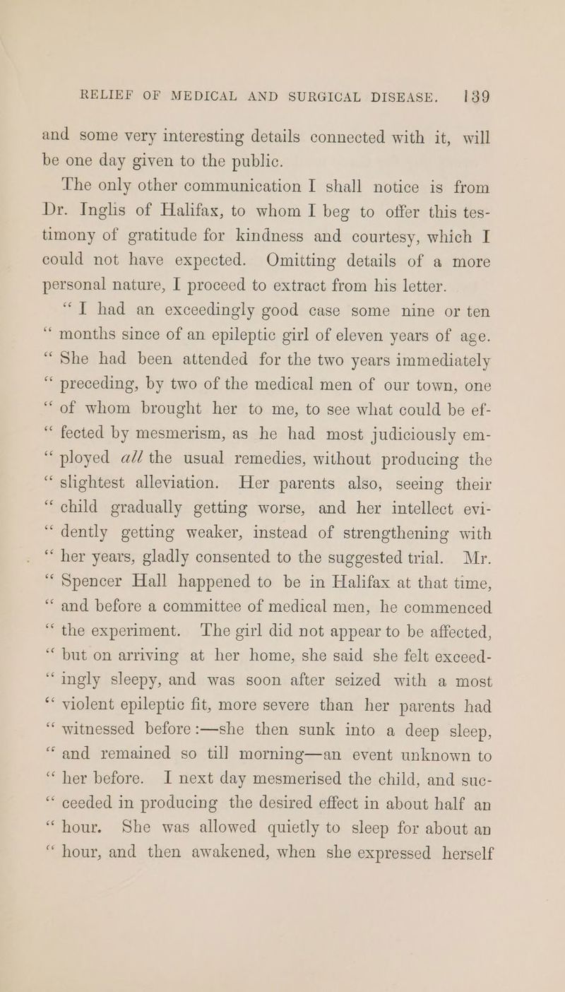 and some very interesting details connected with it, will be one day given to the public. The only other communication I shall notice is from Dr. Inglis of Halifax, to whom I beg to offer this tes- timony of gratitude for kindness and courtesy, which I could not have expected. Omitting details of a more personal nature, I proceed to extract from his letter. “T had an exceedingly good case some nine or ten months since of an epileptic girl of eleven years of age. She had been attended for the two years immediately preceding, by two of the medical men of our town, one of whom brought her to me, to see what could be ef- fected by mesmerism, as he had most judiciously em- ployed aé/ the usual remedies, without producing the slightest alleviation. Her parents also, seeing their child gradually getting worse, and her intellect evi- dently getting weaker, instead of strengthening with her years, gladly consented to the suggested trial. Mr. Spencer Hall happened to be in Halifax at that time, and before a committee of medical men, he commenced the experiment. ‘The girl did not appear to be affected, but on arriving at her home, she said she felt exceed- ingly sleepy, and was soon after seized with a most violent epileptic fit, more severe than her parents had witnessed before:—she then sunk into a deep sleep, and remained so till morning—an event unknown to her before. I next day mesmerised the child, and suc- ceeded in producing the desired effect in about half an “hour. She was allowed quietly to sleep for about an “ hour, and then awakened, when she expressed herself