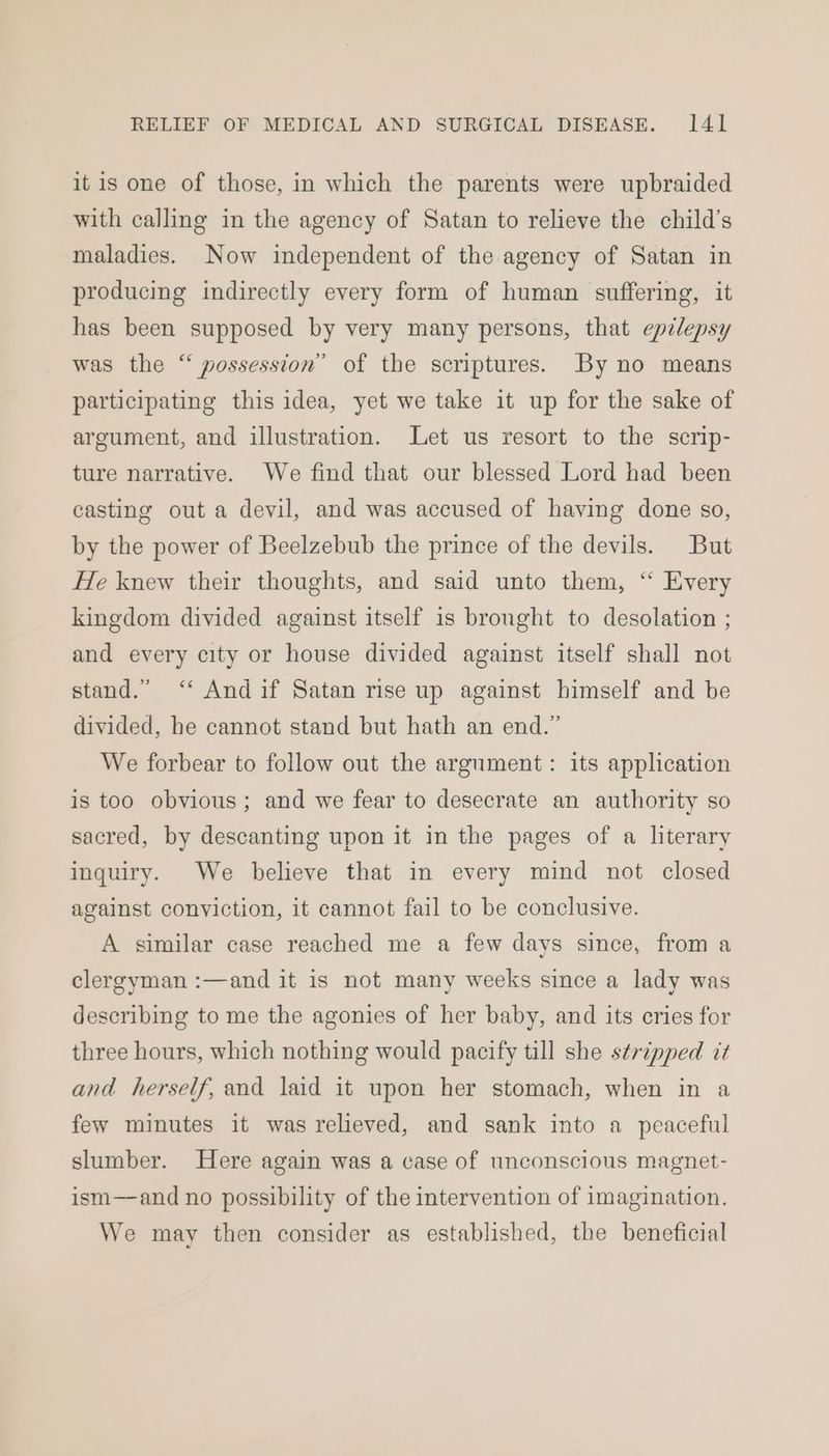 itis one of those, in which the parents were upbraided with calling in the agency of Satan to relieve the child’s maladies. Now independent of the agency of Satan in producing indirectly every form of human suffering, it has been supposed by very many persons, that epilepsy was the “ possession” of the scriptures. By no means participating this idea, yet we take it up for the sake of argument, and illustration. Let us resort to the scrip- ture narrative. We find that our blessed Lord had been casting out a devil, and was accused of having done so, by the power of Beelzebub the prince of the devils. But He knew their thoughts, and said unto them, “‘ Every kingdom divided against itself is bronght to desolation ; and every city or house divided against itself shall not stand.” ‘“‘ Andif Satan rise up against himself and be divided, he cannot stand but hath an end.” We forbear to follow out the argument: its application is too obvious; and we fear to desecrate an authority so sacred, by descanting upon it in the pages of a literary inquiry. We believe that in every mind not closed against conviction, it cannot fail to be conclusive. A similar case reached me a few days since, from a clergyman :—and it is not many weeks since a lady was describing to me the agonies of her baby, and its cries for three hours, which nothing would pacify till she stripped tt and herself, end laid it upon her stomach, when in a few minutes it was relieved, and sank into a peaceful slumber. Here again was a case of unconscious magnet- ism—and no possibility of the intervention of imagination. We may then consider as established, the beneficial