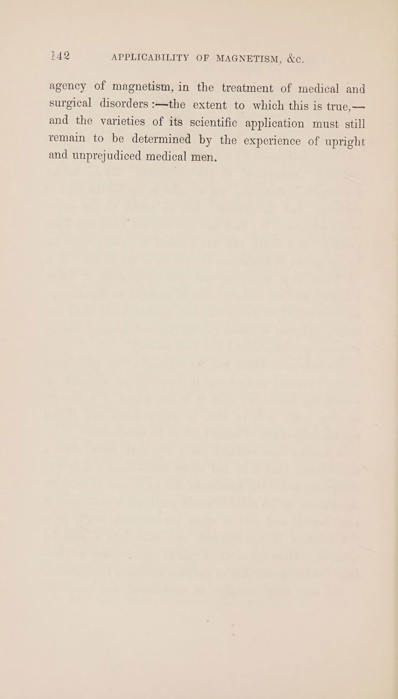 agency of magnetism, in the treatment of medical and surgical disorders :—the extent to which this is true,— and the varieties of its scientific application must still remain to be determined by the experience of upright and unprejudiced medical men.