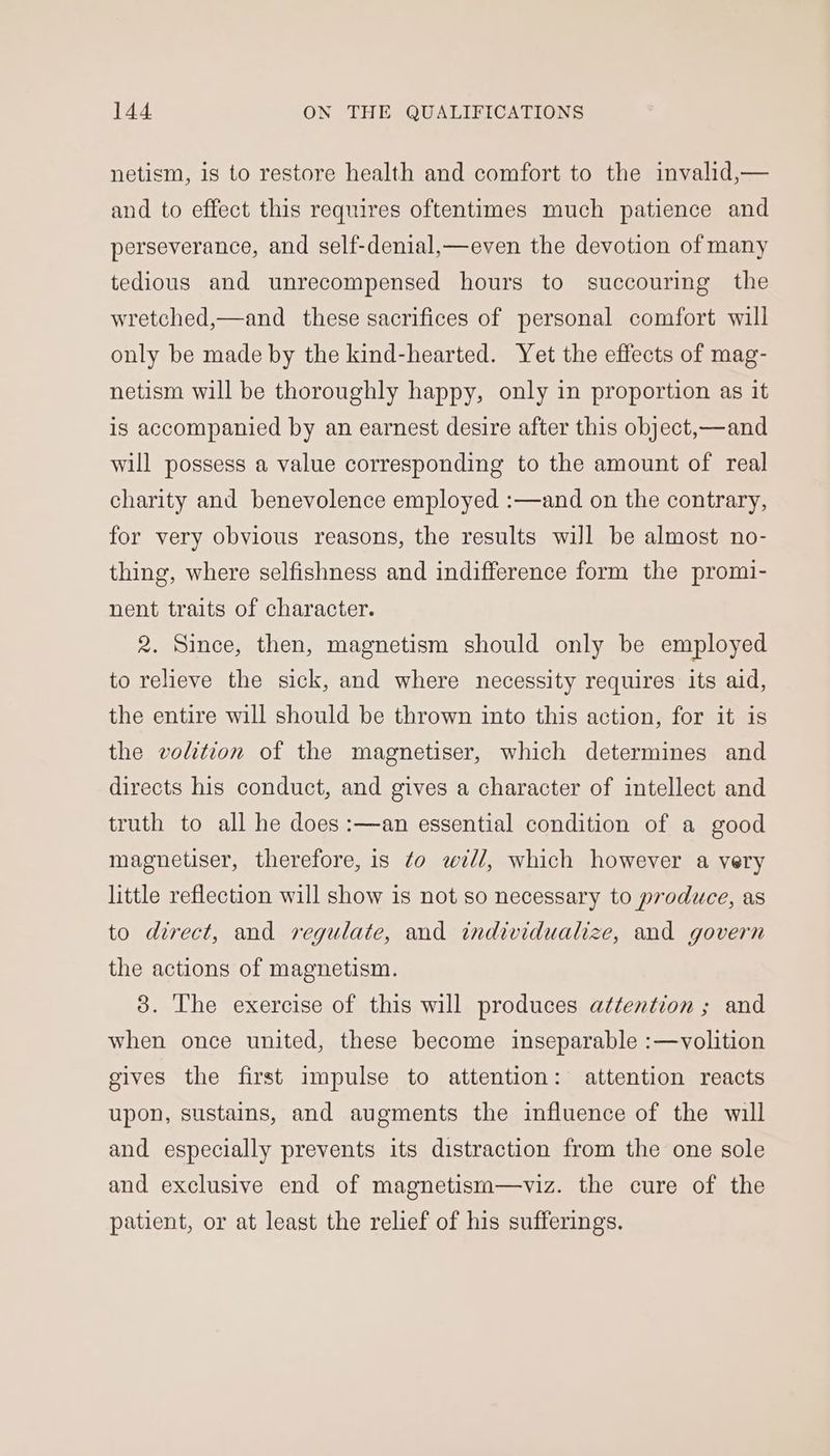netism, is to restore health and comfort to the invalid,— and to effect this requires oftentimes much patience and perseverance, and self-denial,—even the devotion of many tedious and unrecompensed hours to succouring the wretched,—and_ these sacrifices of personal comfort will only be made by the kind-hearted. Yet the effects of mag- netism will be thoroughly happy, only in proportion as it is accompanied by an earnest desire after this object,—and will possess a value corresponding to the amount of real charity and benevolence employed :—and on the contrary, for very obvious reasons, the results will be almost no- thing, where selfishness and indifference form the promi- nent traits of character. 2. Since, then, magnetism should only be employed to relieve the sick, and where necessity requires its aid, the entire will should be thrown into this action, for it is the volition of the magnetiser, which determines and directs his conduct, and gives a character of intellect and truth to all he does :—an essential condition of a good magnetiser, therefore, is ¢o will, which however a very little reflection will show is not so necessary to produce, as to direct, and regulate, and individualize, and govern the actions of magnetism. 3. The exercise of this will produces attention ; and when once united, these become inseparable :—volition gives the first impulse to attention: attention reacts upon, sustains, and augments the influence of the will and especially prevents its distraction from the one sole and exclusive end of magnetism—viz. the cure of the patient, or at least the relief of his sufferings.