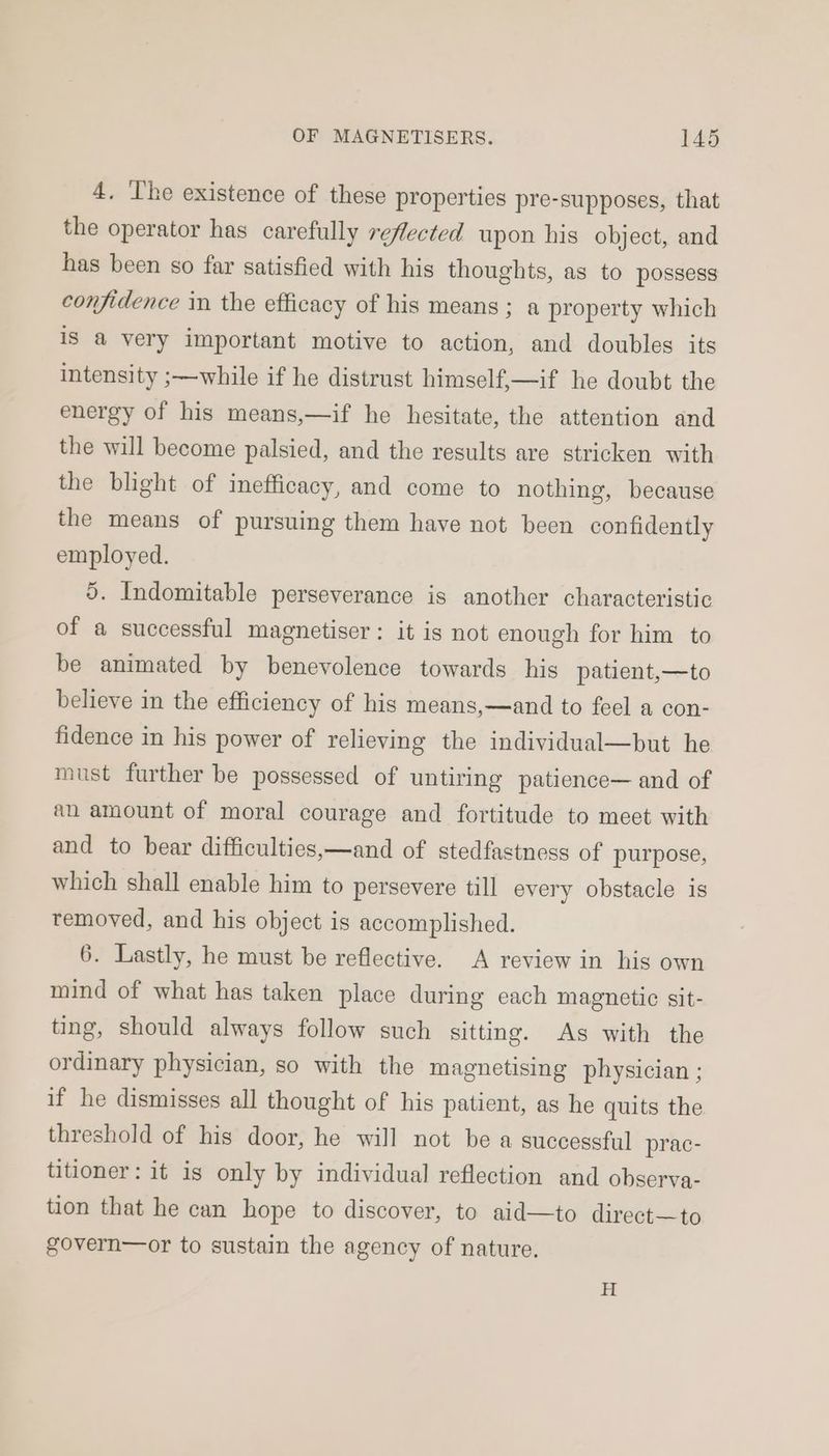 4. The existence of these properties pre-supposes, that the operator has carefully reflected upon his object, and has been so far satisfied with his thoughts, as to possess confidence in the efficacy of his means; a property which is a very important motive to action, and doubles its intensity ;—while if he distrust himself,—if he doubt the energy of his means,—if he hesitate, the attention and the will become palsied, and the results are stricken with the blight of inefficacy, and come to nothing, because the means of pursuing them have not been confidently employed. 5. Indomitable perseverance is another characteristic of a successful magnetiser: it is not enough for him to be animated by benevolence towards his patient,—to believe in the efficiency of his means,—and to feel a con- fidence in his power of relieving the individual—but he must further be possessed of untiring patience— and of an amount of moral courage and fortitude to meet with and to bear difficulties,—and of stedfastness of purpose, which shall enable him to persevere till every obstacle is removed, and his object is accomplished. 6. Lastly, he must be reflective. A review in his own mind of what has taken place during each magnetic sit- ting, should always follow such sitting. As with the ordinary physician, so with the magnetising physician ; if he dismisses all thought of his patient, as he quits the threshold of his door, he will not be a successful prac- titioner: it is only by individual reflection and observa- tion that he can hope to discover, to aid—to direct—to govern—or to sustain the agency of nature.