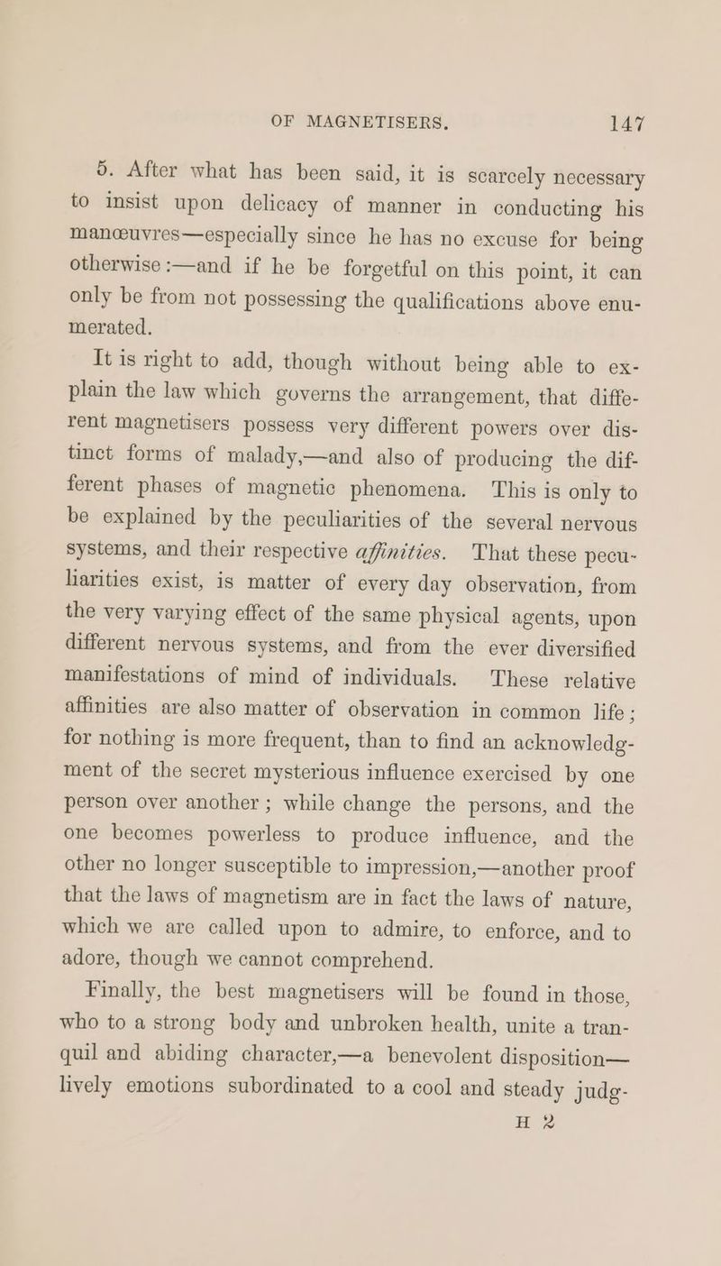 0. After what has been said, it is scarcely necessary to insist upon delicacy of manner in conducting his manceuvres—especially since he has no excuse for being otherwise :—and if he be forgetful on this point, it can only be from not possessing the qualifications above enu- merated. It is right to add, though without being able to ex- plain the law which governs the arrangement, that diffe- rent magnetisers possess very different powers over dis- tinct forms of malady,—and also of producing the dif- ferent phases of magnetic phenomena. This is only to be explained by the peculiarities of the several nervous systems, and their respective affinities. That these pecu- harities exist, is matter of every day observation, from the very varying effect of the same physical agents, upon different nervous systems, and from the ever diversified manifestations of mind of individuals. These relative affinities are also matter of observation in common life g for nothing is more frequent, than to find an acknowledg- ment of the secret mysterious influence exercised by one person over another ; while change the persons, and the one becomes powerless to produce influence, and the other no longer susceptible to impression,—another proof that the laws of magnetism are in fact the laws of nature, which we are called upon to admire, to enforce, and to adore, though we cannot comprehend. Finally, the best magnetisers will be found in those, who to a strong body and unbroken health, unite a tran- quil and abiding character,—a benevolent disposition— lively emotions subordinated to a cool and steady judg- H 2