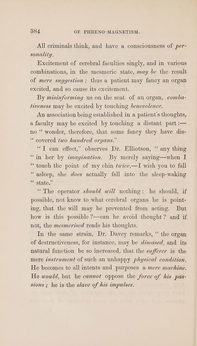 All criminals think, and have a consciousness of per- sonality. Excitement of cerebral faculties singly, and in various combinations, in the mesmeric state, may be the result of mere suggestion: thus a patient may fancy an organ excited, and so cause its excitement. By misinforming us on the seat of an organ, comba- tiveness may be excited by touching benevolence. An association being established in a patient's thoughts, a faculty may be excited by touching a distant part :— no ‘‘ wonder, therefore, that some fancy they have dis- “ covered two hundred organs.” “JT can effect,” observes Dr. Ellotson, “ any thing “in her by imagination. By merely saying—when I “touch the point of my chin ¢ezce,—I wish you to fall “asleep, she does actually fall into the sleep-waking “ state.” “The operator should will nothing: he should, if possible, not know to what cerebral organs he is point- ing, that the will may be prevented from acting. But how is this possible ?—can he avoid thought? and if not, the mesmerised reads his thoughts. In the same strain, Dr. Davey remarks, “ the organ of destructiveness, for instance, may be diseased, and its natural function be so increased, that the sufferer is the mere instrument of such an unhappy physical condition. He becomes to all intents and purposes a mere machine. He would, but he cannot oppose the force of his pas- sions ; he is the slave of his impulses.