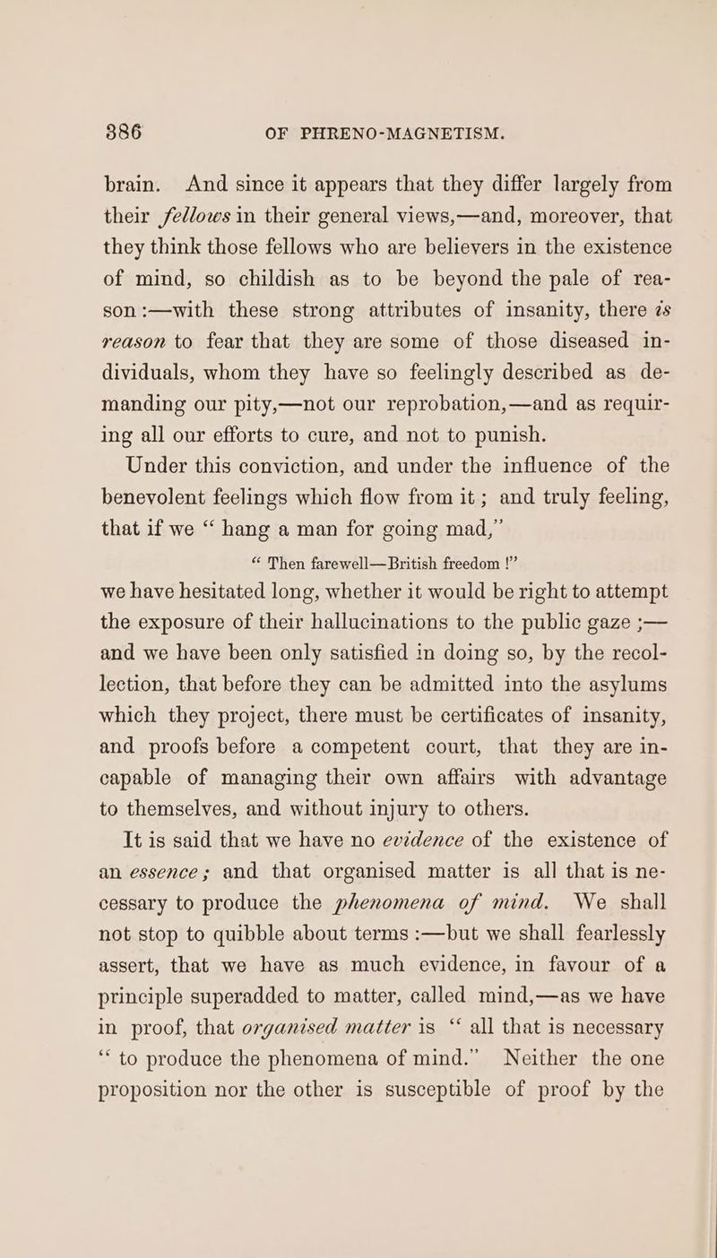 brain. And since it appears that they differ largely from their fedlows in their general views,—and, moreover, that they think those fellows who are believers in the existence of mind, so childish as to be beyond the pale of rea- son :—with these strong attributes of insanity, there zs reason to fear that they are some of those diseased in- dividuals, whom they have so feelingly described as de- manding our pity,—not our reprobation,—and as requir- ing all our efforts to cure, and not to punish. Under this conviction, and under the influence of the benevolent feelings which flow from it; and truly feeling, that if we “ hang a man for going mad,” “ Then farewell—British freedom !” we have hesitated long, whether it would be right to attempt the exposure of their hallucinations to the public gaze ;— and we have been only satisfied in doing so, by the recol- lection, that before they can be admitted into the asylums which they project, there must be certificates of insanity, and proofs before a competent court, that they are in- capable of managing their own affairs with advantage to themselves, and without injury to others. It is said that we have no evidence of the existence of an essence; and that organised matter is all that is ne- cessary to produce the phenomena of mind. We shall not stop to quibble about terms :—but we shall fearlessly assert, that we have as much evidence, in favour of a principle superadded to matter, called mind,—as we have in proof, that organised matter is “‘ all that is necessary ‘“ to produce the phenomena of mind.” Neither the one proposition nor the other is susceptible of proof by the