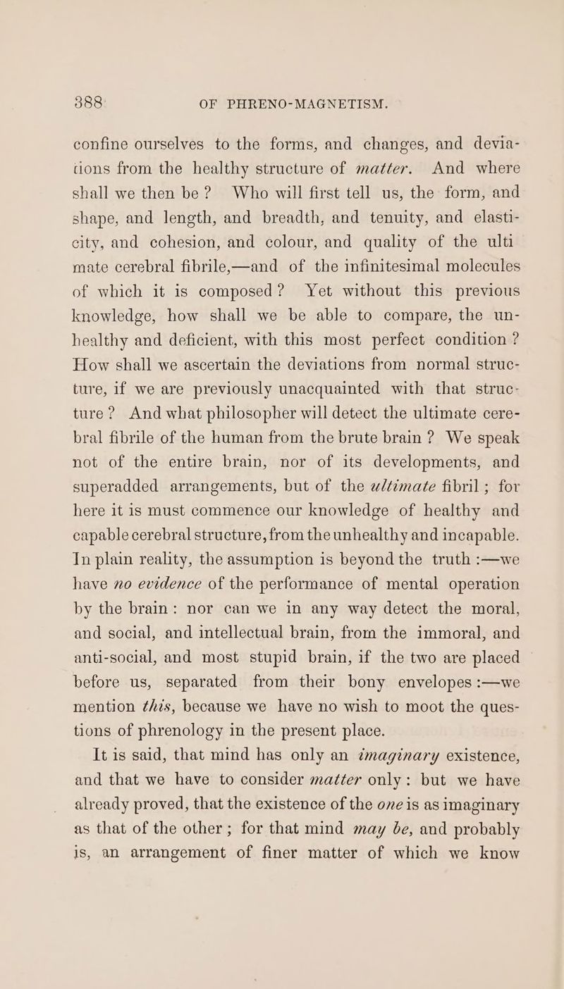 confine ourselves to the forms, and changes, and devia- cons from the healthy structure of matter. And where shall we then be ? Who will first tell us, the form, and shape, and length, and breadth, and tenuity, and elasti- city, and cohesion, and colour, and quality of the ulti mate cerebral fibrilex—and of the infinitesimal molecules of which it is composed? Yet without this previous knowledge, how shall we be able to compare, the un- healthy and deficient, with this most perfect condition ? How shall we ascertain the deviations from normal struc- ture, if we are previously unacquainted with that struc- ture ? And what philosopher will detect the ultimate cere- bral fibrile of the human from the brute brain ? We speak not of the entire brain, nor of its developments, and superadded arrangements, but of the wdtimate fibril ; for here it is must commence our knowledge of healthy and capable cerebral structure, from the unhealthy and incapable. In plain reality, the assumption is beyond the truth :—we have no evidence of the performance of mental operation by the brain: nor can we in any way detect the moral, and social, and intellectual brain, from the immoral, and anti-social, and most stupid brain, if the two are placed before us, separated from their bony envelopes :—we mention this, because we have no wish to moot the ques- tions of phrenology in the present place. It is said, that mind has only an ¢maginary existence, and that we have to consider matter only: but we have already proved, that the existence of the ove is as imaginary as that of the other; for that mind may be, and probably is, an arrangement of finer matter of which we know