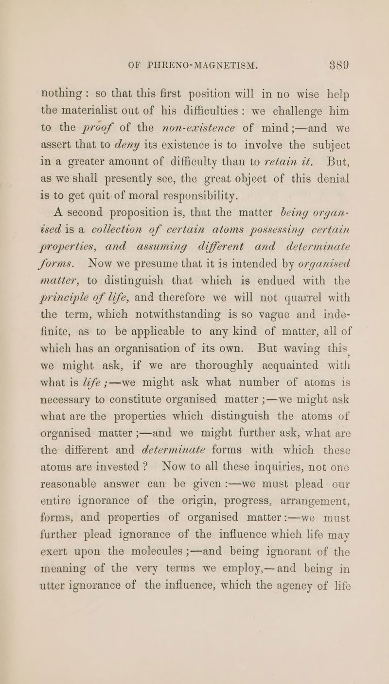 nothing: so that this first position will in no wise help the materialist out of his difficulties: we challenge him to the proof of the non-existence of mind;—and we assert that to deny its existence is to involve the subject in a greater amount of difficulty than to retain it. But, as we shall presently see, the great object of this denial is to get quit of moral responsibility. A second proposition is, that the matter being organ- wsed 18 a collection of certain atoms possessing certain properties, and assuming different and determinate forms. Now we presume that it is intended by organised matter, to distinguish that which is endued with the principle of life, and therefore we will not quarrel with the term, which notwithstanding is so vague and inde- finite, as to be applicable to any kind of matter, all of which has an organisation of its own. But waving this we might ask, if we are thoroughly acquainted with what is “fe ;—we might ask what number of atoms is necessary to constitute organised matter ;—we might ask what are the properties which distinguish the atoms of organised matter ;—and we might further ask, what are the different and determinate forms with which these atoms are invested ? Now to all these inquiries, not one reasonable answer can be given :—we must plead our entire ignorance of the origin, progress, arrangement, forms, and properties of organised matter:—we must further plead ignorance of the influence which life may exert upon the molecules ;—and being ignorant of the meaning of the very terms we employ,—and being in utter ignorance of the influence, which the agency of life