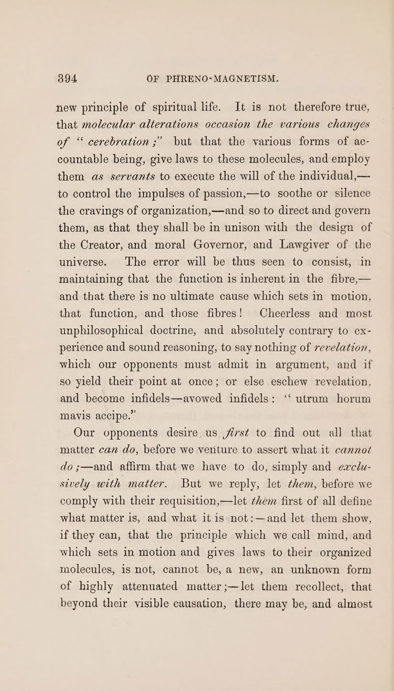 new principle of spiritual life. It is not therefore true, that molecular alterations occasion the various changes +) of ‘ cerebration ;’ but that the various forms of ac- countable being, give laws to these molecules, and employ them as servants to execute the will of the individual,— to control the impulses of passion,—to soothe or silence the cravings of organization,—and so to direct and govern them, as that they shall be in unison with the design of the Creator, and moral Governor, and Lawgiver of the universe. The error will be thus seen to consist, in maintaining that the function is inherent in the fibre,— and that there is no ultimate cause which sets in motion, that function, and those fibres! Cheerless and most unphilosophical doctrine, and absolutely contrary to cx- perience and sound reasoning, to say nothing of revelation, which our opponents must admit in argument, and if so yield their point at once; or else eschew revelation, and become infidels—avowed infidels: ‘‘ utrum horum mavis accipe.” Our opponents desire us jist to find out all that matter can do, before we veriture to assert what it cannot do ;—and affirm that we have to do, simply and eaclu- sively with matter. But we reply, let them, before we comply with their requisition,—let them first of all define what matter is, and what it is not:—and let them show, if they can, that the principle which we call mind, and which sets in motion and gives laws to their organized molecules, is not, cannot be, a new, an unknown form of highly attenuated matter ;—let them recollect, that beyond their visible causation, there may be, and almost