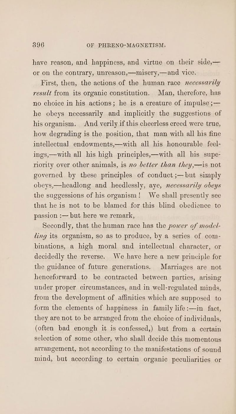 have reason, and happiness, and virtue on their side,— or on the contrary, unreason,—misery,—and vice. First, then, the actions of the human race necessarily result from its organic constitution. Man, therefore, has no choice in his actions; he is a creature of impulse ;— he obeys necessarily and implicitly the suggestions of his organism. And verily if this cheerless creed were true, how degrading is the position, that man with all his fine intellectual endowments,—with all his honourable feel- ings,—with all his high principles,—with all his supe- riority over other animals, is no better than they,—is not governed by these principles of conduct ;—but simply obeys,—headlong and heedlessly, aye, necessarily obeys the suggessions of his organism! We shall presently see that he is not to be blamed for this blind obedience to passion :— but here we remark, Secondly, that the human race has the power of model- ling its organism, so as to produce, by a series of com- binations, a high moral and intellectual character, or decidedly the reverse. We have here a new principle for the guidance of future generations. Marriages are not henceforward to be contracted between parties, arising under proper circumstances, and in well-regulated minds, from the development of affinities which are supposed to form the elements of happiness in family life:—in fact, they are not to be arranged from the choice of individuals, (often bad enough it is confessed,) but from a certain selection of some other, who shall decide this momentous arrangement, not according to the manifestations of sound mind, but according to certain organic peculiarities or