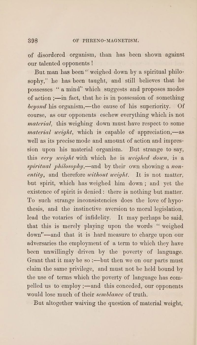 of disordered organism, than has been shown against our talented opponents ! But man has been “ weighed down by a spiritual philo- sophy,” he has been taught, and still believes that he possesses “‘a mind” which suggests and proposes modes of action ;—in fact, that he is in possession of something beyond his organism,—the cause of his superiority. Of course, as our opponents eschew everything which is not materiai, this weighing down must have respect to some material weight, which is capable of appreciation,—as well as its precise mode and amount of action and impres- sion upon his material organism. But strange to say, this very weight with which he is weighed down, is a spiritual philosophy,—and by their own showing a on- entity, and therefore without weight. It is not matter, but spirit, which has weighed him down; and yet the existence of spirit is denied: there is nothing but matter. To such strange inconsistencies does the love of hypo- thesis, and the instinctive aversion to moral legislation, lead the votaries of infidelity. It may perhaps be said, that this is merely playing upon the words “ weighed down’—and that it is hard measure to charge upon our c¢ adversaries the employment of a term to which they have been unwillingly driven by the poverty of language. Grant that it may be so :—but then we on our parts must claim the same privilege, and must not be held bound by the use of terms which the poverty of language has com- pelled us to employ ;—and this conceded, our opponents would lose much of their semblance of truth. But altogether waiving the question of material weight,
