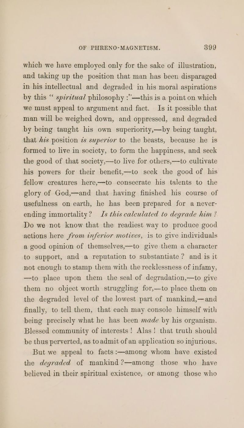 which we have employed only for the sake of illustration, and taking up the position that man has been disparaged in his intellectual and degraded in his moral aspirations by this “ spzritwal philosophy :’—this is a point on which we must appeal to argument and fact. Is it possible that man will be weighed down, and oppressed, and degraded by being taught his own superiority,—by being taught, that Ais position zs superior to the beasts, because he is formed to live in society, to form the happiness, and seek the good of that society,—to live for others,—to cultivate his powers for their benefit,—to seek the good of his fellow creatures here,—to consecrate his talents to the glory of God,—and that having finished his course of usefulness on earth, he has been prepared for a never- ending immortality? Is this calculated to degrade him ? Do we not know that the readiest way to produce good actions here from inferior motives, is to give individuals a good opinion of themselves,—to give them a character to support, and a reputation to substantiate ? and is it not enough to stamp them with the recklessness of infamy, —to place upon them the seal of degradation,—to give them no object worth struggling for,—to place them on the degraded level of the lowest part of mankind,—and finally, to tell them, that each may console himself with being precisely what he has been made by his organism. Blessed community of interests! Alas! that truth should be thus perverted, as to admit of an application so injurious. But we appeal to facts:—among whom have existed the degraded of mankind ?—among those who have believed in their spiritual existence, or among those who