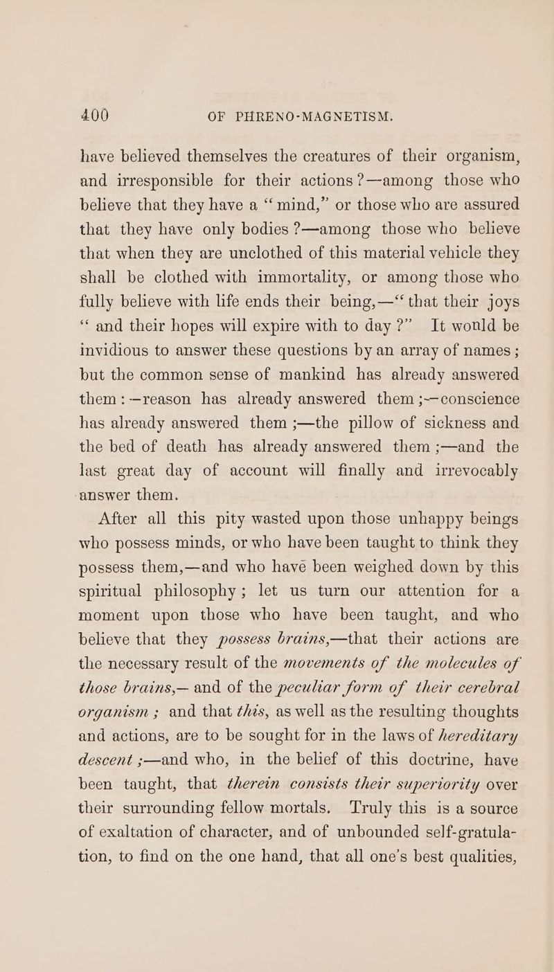 have believed themselves the creatures of their organism, and irresponsible for their actions ?—among those who believe that they have a “mind,” or those who are assured that they have only bodies ?—among those who believe that when they are unclothed of this material vehicle they shall be clothed with immortality, or among those who fully believe with life ends their being,—“‘ that their joys ‘‘ and their hopes will expire with to day ?” It wonld be invidious to answer these questions by an array of names ; but the common sense of mankind has already answered them :-—reason has already answered them ;~—conscience has already answered them ;—the pillow of sickness and the bed of death has already answered them ;—and the last great day of account will finally and irrevocably answer them. After all this pity wasted upon those unhappy beings who possess minds, or who have been taught to think they possess them,—and who have been weighed down by this spiritual philosophy; let us turn our attention for a moment upon those who have been taught, and who believe that they possess brains,—that their actions are the necessary result of the movements of the molecules of those brains,— and of the peculiar form of their cerebral organism ; and that this, as well as the resulting thoughts and actions, are to be sought for in the laws of hereditary descent ;—and who, in the belief of this doctrine, have been taught, that therein consists their superiority over their surrounding fellow mortals. Truly this is a source of exaltation of character, and of unbounded self-gratula- tion, to find on the one hand, that all one’s best qualities,
