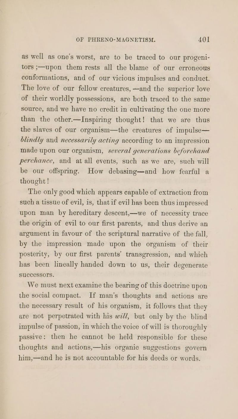 as well as one’s worst, are to be traced to our progeni- tors ;—upon them rests all the blame of our erroneous conformations, and of our vicious impulses and conduct. The love of our fellow creatures, —and the superior love of their worldly possessions, are both traced to the same source, and we have no credit in cultivating the one more than the other.—Inspiring thought! that we are thus the slaves of our organism—the creatures of impulse— blindly and necessarily acting according to an impression made upon our organism, several generations beforehand perchance, and at all events, such as we are, such will be our offspring. How debasing—and how fearful a thought ! The only good which appears capable of extraction from such a tissue of evil, is, that if evil has been thus impressed upon man by hereditary descent,—we of necessity trace the origin of evil to our first parents, and thus derive an argument in favour of the scriptural narrative of the fall, by the impression made upon the organism of their posterity, by our first parents’ transgression, and which has been lineally handed down to us, their degenerate SuCCeSSOTS. We must next examine the bearing of this doctrine upon the social compact. If man’s thoughts and actions are the necessary result of his organism, it follows that they are not perpetrated with his w7//, but only by the blind impulse of passion, in which the voice of will is thoroughly passive: then he cannot be held responsible for these thoughts and actions,—his organic suggestions govern him,—and he is not accountable for his deeds or words.