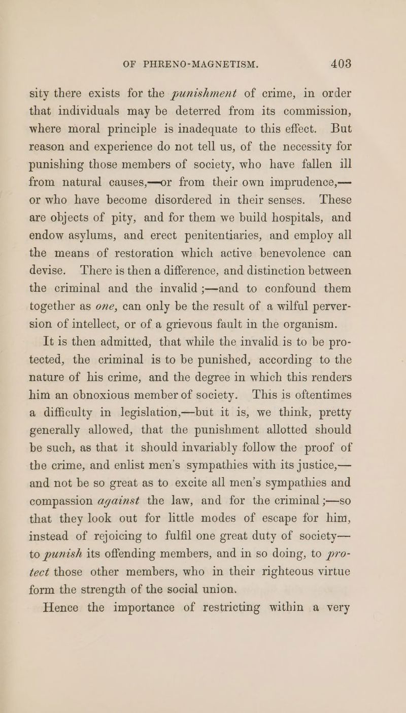 sity there exists for the punishment of crime, in order that individuals may be deterred from its commission, where moral principle is inadequate to this effect. But reason and experience do not tell us, of the necessity for punishing those members of society, who have fallen ill from natural causes,—or from their own imprudence,— or who have become disordered in their senses. These are objects of pity, and for them we build hospitals, and endow asylums, and erect penitentiaries, and employ all the means of restoration which active benevolence can devise. There is then a difference, and distinction between the criminal and the invalid ;—and to confound them together as ome, can only be the result of a wilful perver- sion of intellect, or of a grievous fault in the organism. It is then admitted, that while the invalid is to be pro- tected, the criminal is to be punished, according to the nature of his crime, and the degree in which this renders him an obnoxious member of society. This is oftentimes a difficulty in legislation,—but it is, we think, pretty generally allowed, that the punishment allotted should be such, as that it should invariably follow the proof of the crime, and enlist men’s sympathies with its justice,— and not be so great as to excite all men’s sympathies and compassion against the law, and for the criminal ;—so that they look out for little modes of escape for him, instead of rejoicing to fulfil one great duty of society— to punish its offending members, and in so doing, to pro- tect those other members, who in their righteous virtue form the strength of the social union. Hence the importance of restricting within a very