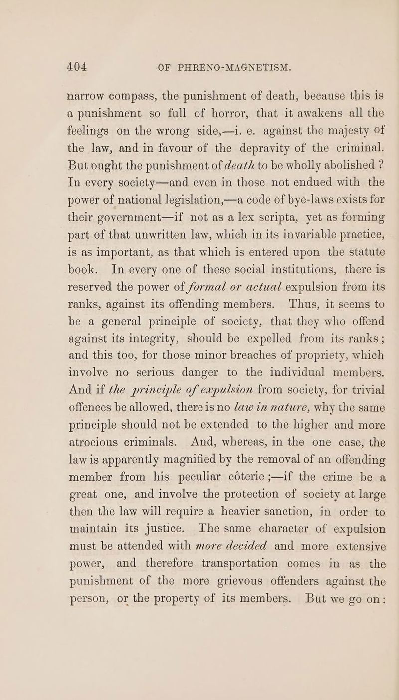 narrow compass, the punishment of death, because this is a punishment so full of horror, that it awakens all the feelings on the wrong side,—i. e. against the majesty of the law, and in favour of the depravity of the criminal. But ought the punishment of death to be wholly abolished ? In every society—and even in those not endued with the power of national legislation,—a code of bye-laws exists for their government—if not as a lex scripta, yet as forming part of that unwritten law, which in its invariable practice, is as Important, as that which is entered upon the statute book. In every one of these social institutions, there is reserved the power of formal or actual expulsion from its ranks, against its offending members. ‘Thus, it seems to be a general principle of society, that they who offend against its integrity, should be expelled from its ranks ; and this too, for those minor breaches of propriety, which involve no serious danger to the individual members. And if the principle of expulsion from society, for trivial offences be allowed, there is no daw in nature, why the same principle should not be extended to the higher and more atrocious criminals. And, whereas, in the one case, the law is apparently magnified by the removal of an offending member from his peculiar cOterie ;—if the crime be a great one, and involve the protection of society at large then the law will require a heavier sanction, in order to maintain its justice. The same character of expulsion must be attended with more decided and more extensive power, and therefore transportation comes in as the punishment of the more grievous offenders against the person, or the property of its members. But we go on:
