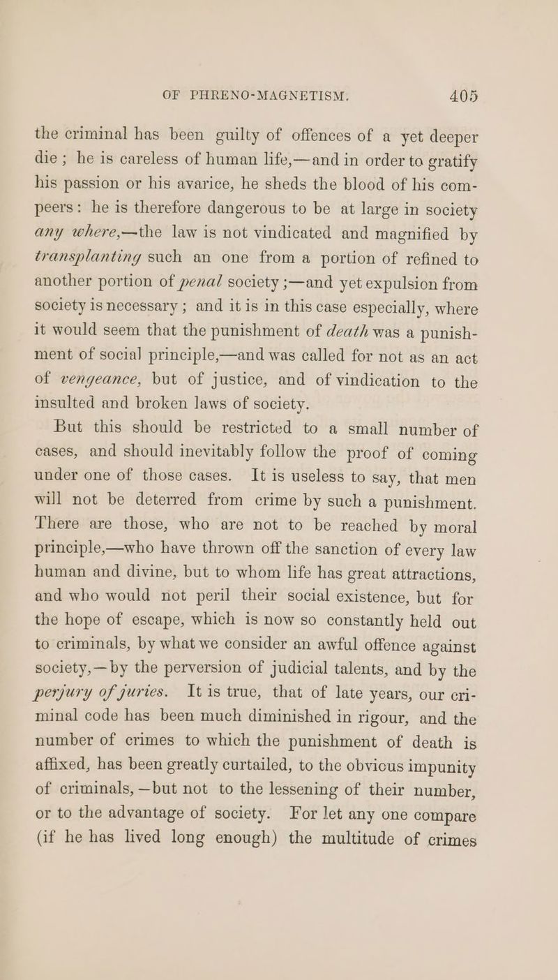 the criminal has been guilty of offences of a yet deeper die ; he is careless of human life,—and in order to gratify his passion or his avarice, he sheds the blood of his com- peers: he is therefore dangerous to be at large in society any where,—the law is not vindicated and magnified by transplanting such an one from a portion of refined to another portion of penal society ;—and yet expulsion from society is necessary ; and it is in this case especially, where it would seem that the punishment of death was a punish- ment of social principle,—and was called for not as an act of vengeance, but of justice, and of vindication to the insulted and broken laws of society. But this should be restricted to a small number of cases, and should inevitably follow the proof of coming under one of those cases. It is useless to say, that men will not be deterred from crime by such a punishment. There are those, who are not to be reached by moral principle,—who have thrown off the sanction of every law human and divine, but to whom life has great attractions, and who would not peril their social existence, but for the hope of escape, which is now so constantly held out to criminals, by what we consider an awful offence against society,—by the perversion of judicial talents, and by the perjury of juries. Itis true, that of late years, our cri- minal code has been much diminished in rigour, and the number of crimes to which the punishment of death is affixed, has been greatly curtailed, to the obvicus impunity of criminals, —but not to the lessening of their number, or to the advantage of society. For let any one compare (if he has lived long enough) the multitude of crimes